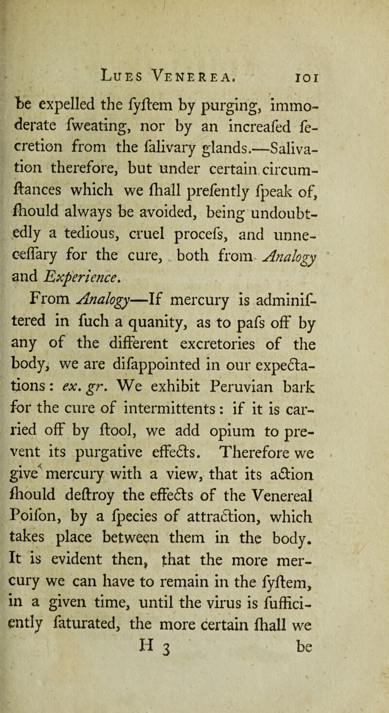 te expelled the fyftem by purging, immo¬ derate fweating, nor by an increafed fe- cretion from the fall vary glands.—Saliva¬ tion therefore, but under certain circum- ftances which we fhall prefently fpeak of, fhould always be avoided, being undoubt- >edly a tedious, cruel procefs, and unne- cefiary for the cure, both Analogy and Experience. From Analogy—If mercury is adminif- tered in fuch a quanity, as to pafs off by any of the different excretories of the body, we are difappointed in our expe6la- txons: ex, gr. We exhibit Peruvian bark for the cure of intermittents : if it is car¬ ried off by ftool, we add opium to pre¬ vent its purgative efFe6ts. Therefore we give^ mercury with a view, that its adion fliould deftroy the effefts of the Venereal Poifon, by a fpecies of attraftion, which takes place between them in the body. It is evident then, that the more mer¬ cury we can have to remain in the fyftem, in a given time, until the virus is fhfRci- ently faturated, the more certain fhall we H 3 be