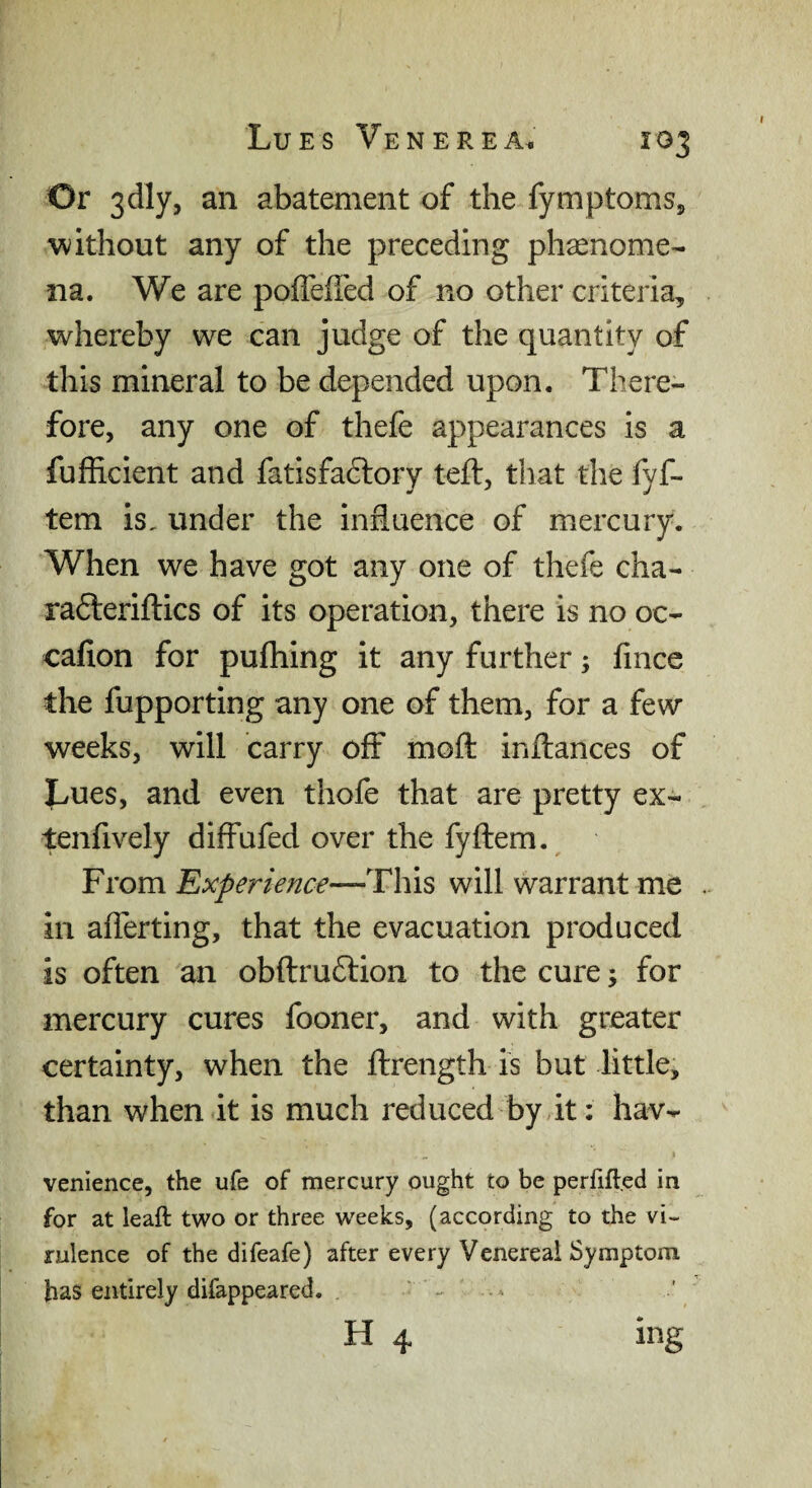 Or 3dly, an abatement of the fymptomsj, without any of the preceding phaenome- na. We are pofTeffed of no other criteria, whereby we can judge of the quantity of this mineral to be depended upon. There¬ fore, any one of thefe appearances is a fufficient and fatisfaftory teft, that the fyf- tem is, under the influence of mercury. When we have got any one of thefe cha- radteriflics of its operation, there is no oc- cafion for pufhing it any further; fince the fupporting any one of them, for a few weeks, will carry off mofl: inftances of Lues, and even thofe that are pretty ex- tenfively diffufed over the fyftem. From Experience—This will warrant me in alTerting, that the evacuation produced is often an obftru£lion to the cure; for mercury cures fooner, and with greater certainty, when the ftrength is but little, than when it is much reduced by it: hav- venience, the ufe of mercury ought to be perfift.ed in for at leaft two or three weeks, (according to the vi¬ rulence of the difeafe) after every Venereal Symptom has entirely difappeared.