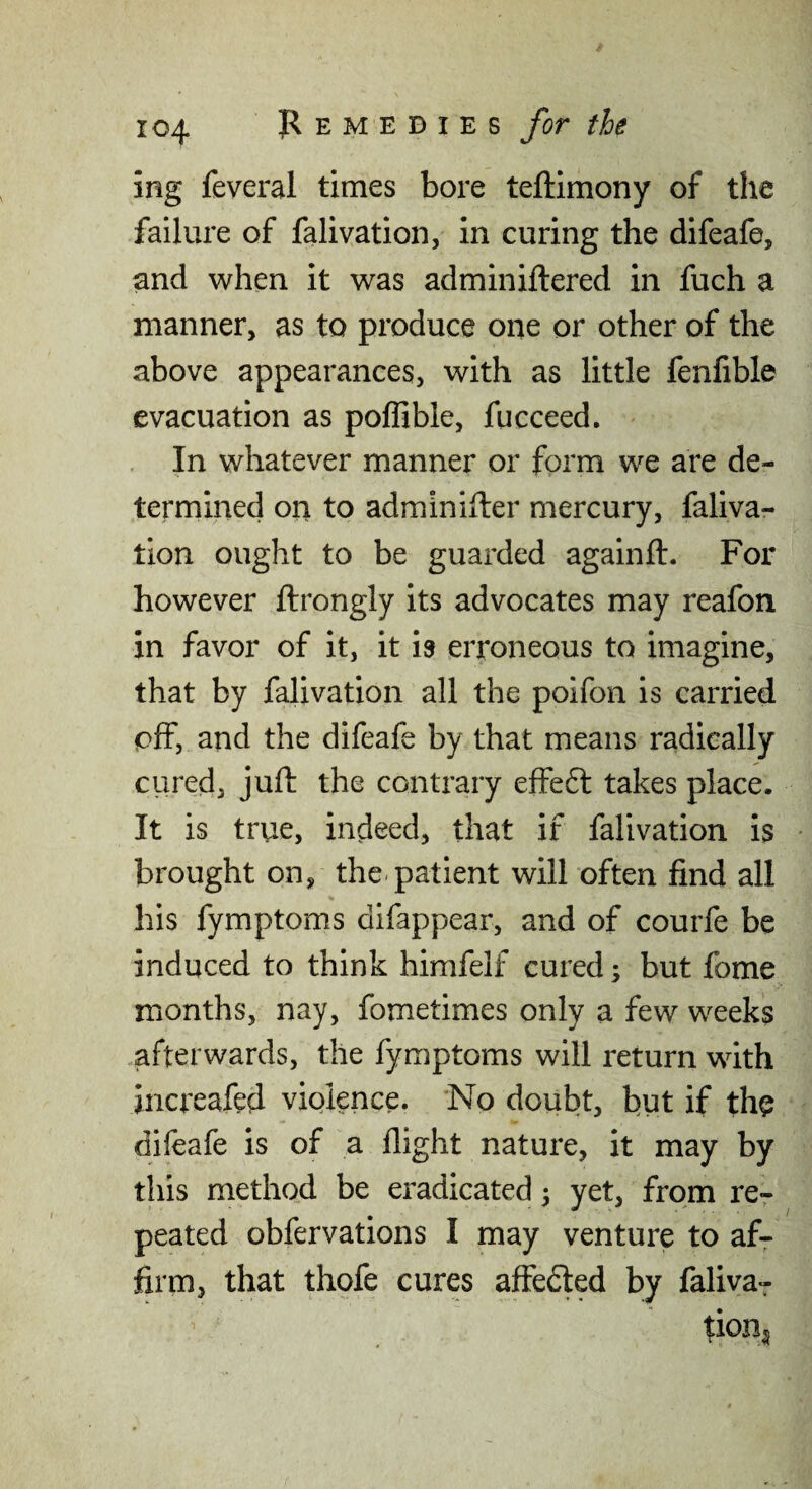ing feveral times bore teftimony of the failure of falivation, in curing the difeafe, and when it was adminiftered in fuch a manner, as to produce one or other of the above appearances, with as little fenfible evacuation as poffible, fucceed. In whatever manner or form we are de¬ termined on to adminifter mercury, faliva¬ tion ought to be guarded againft. For however ftrongly its advocates may reafon in favor of it, it is erroneous to imagine, that by falivation all the poifon is carried off, and the difeafe by that means radically ciired, juft the contrary effeft takes place. It is true, indeed, that if falivation is brought on, the-patient will often find all his fymptoms difappear, and of courfe be induced to think himfelf cured; but fome months, nay, fometimes only a few weeks ,afterwards, the fymptoms will return with increaftd violence. No doubt, but if the difeafe is of a flight nature, it may by this method be eradicated ^ yet, from re¬ peated obfervations I may venture to af¬ firm, that thofe cures affedled by faliva^ tion^