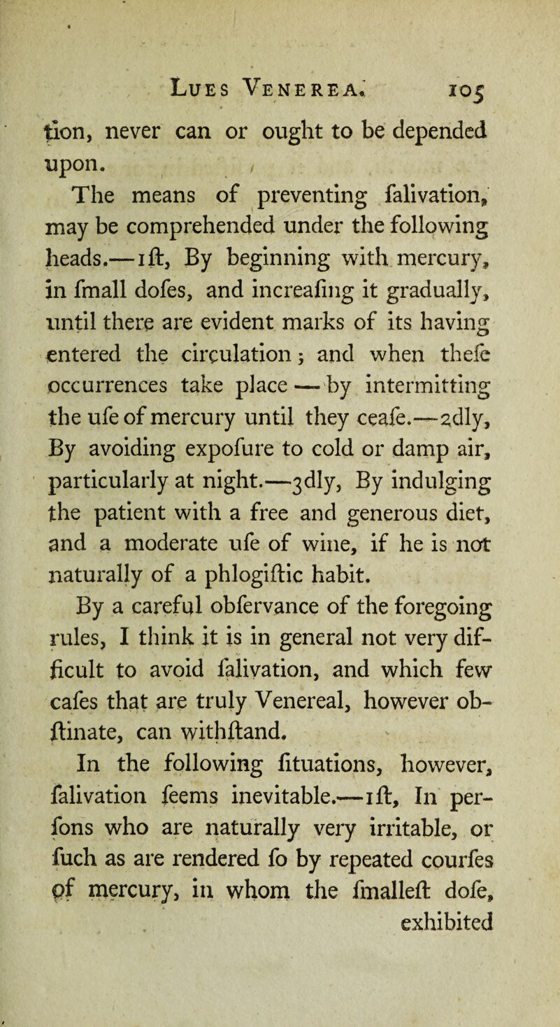 tion, never can or ought to be depended upon. The means of preventing falivatlon, may be comprehended under the following heads.—ift, By beginning with mercury, in fmall dofes, and increafing it gradually, until there are evident marks of its having entered the circulation 5 and when thefc occurrences take place — by intermitting the ufe of mercury until they ceafe.—adly. By avoiding expofure to cold or damp air, particularly at night.—3dly, By indulging the patient with a free and generous diet, and a moderate ufe of wine, if he is not naturally of a phlogiftic habit. By a careful obfervance of the foregoing rules, I think it is in general not very dif¬ ficult to avoid falivation, and which few cafes that are truly Venereal, however ob- flinate, can withftand. In the following fituations, however, falivation feems inevitable.—ift. In per- fons who are naturally very irritable, or fuch as are rendered fo by repeated courfes pf mercury, in whom the fmalleft dofe, exhibited