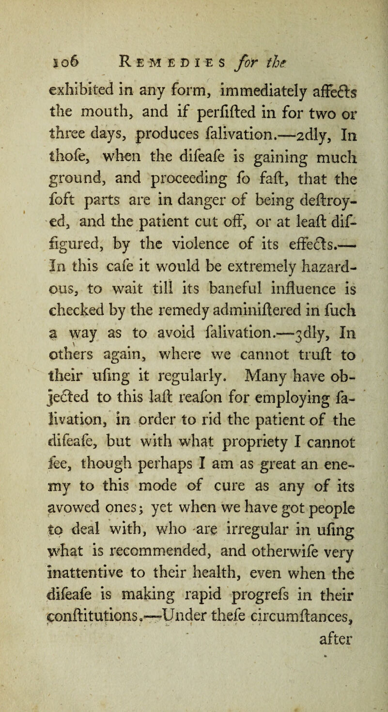 exhibited in any form, immediately affefts the mouth, and if perfifted in for two or three days, produces falivation.—adly. In thofe, when the difeafe is gaining much ground, and proceeding fo fall:, that the foft parts are in danger of being deftroy- ed, and the patient cut off, or at leafl: dif- figured, by the violence of its effefts.— In this cafe it would be extremely hazard¬ ous, to wait till its baneful influence is checked by the remedy adminiftered in fuch a way as to avoid falivation.—3dly, In others again, where we cannot trufl: to their uflng it regularly. Many have ob- je6Ied to this lafl: reafon for employing fa¬ livation, in order to rid the patient of the difeafe, but with what propriety I cannot fee, though perhaps I am as great an ene¬ my to this mode of cure as any of its avowed ones \ yet when we have got people to deal with, who are irregular in uflng what is recommended, and otherwife very inattentive to their health, even when the difeafe is making rapid progrefs in their conilitutions,—Under thefe circumfliances, after