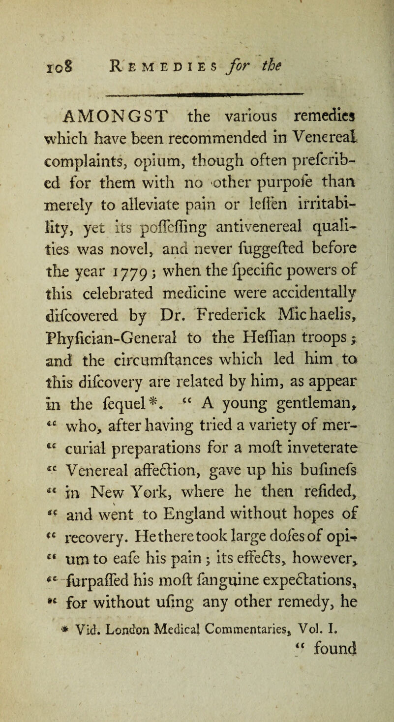 AMONGST the various remedies which have been recommended in Venereal complaints, opium, though often prefcrib- ed for them with no -other purpofe than merely to alleviate pain or leffen irritabi¬ lity, yet its pofleffing antivenereal quali¬ ties was novel, and never fuggefted before the year 1779; when the fpecific powers of this celebrated medicine were accidentally clifcovered by Dr. Frederick Michaelis, Phyfician-General to the Heffian troops ^ and the circumftances which led him to this difcovery are related by him, as appear in the fequel'^* A young gentleman, who, after having tried a variety of mer- curia! preparations for a moll inveterate “ Venereal affedlion, gave up his bufmefs ** in New York, where he then refided, and went to England without hopes of recovery. Hetheretook large dofes of opi-? um to eafe his pain j its efFe6ls, however, furpaffed his moft fanguine expectations, for without ufing any other remedy, he ♦ Vid. London Medical Commentaries, Vol. I. , ‘‘ found