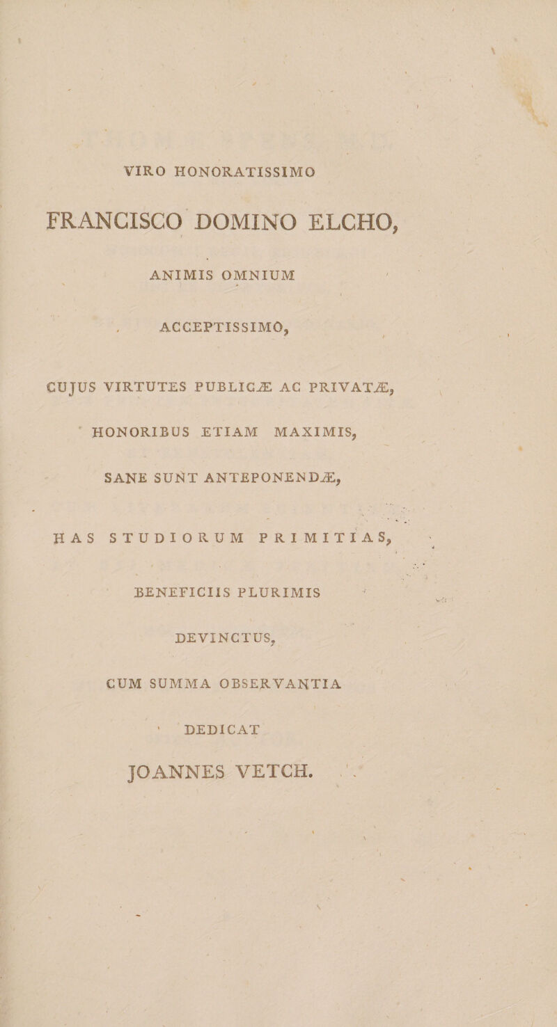 VIRO HONORATISSIMO FRANCISCO DOMINO ELCHO, ANIMIS OMNIUM ACCEPTISSIMO, CUJUS VIRTUTES PUBLICAE AC PRIVATAE, HONORIBUS ETIAM MAXIMIS, SANE SUNT ANTEPONENDAE, HAS STUDIORUM PRIMITIAS, BENEFICIIS PLURIMIS DEVINCTUS, CUM SUMMA OBSERVANTIA ’ DEDICAT JOANNES VETCH