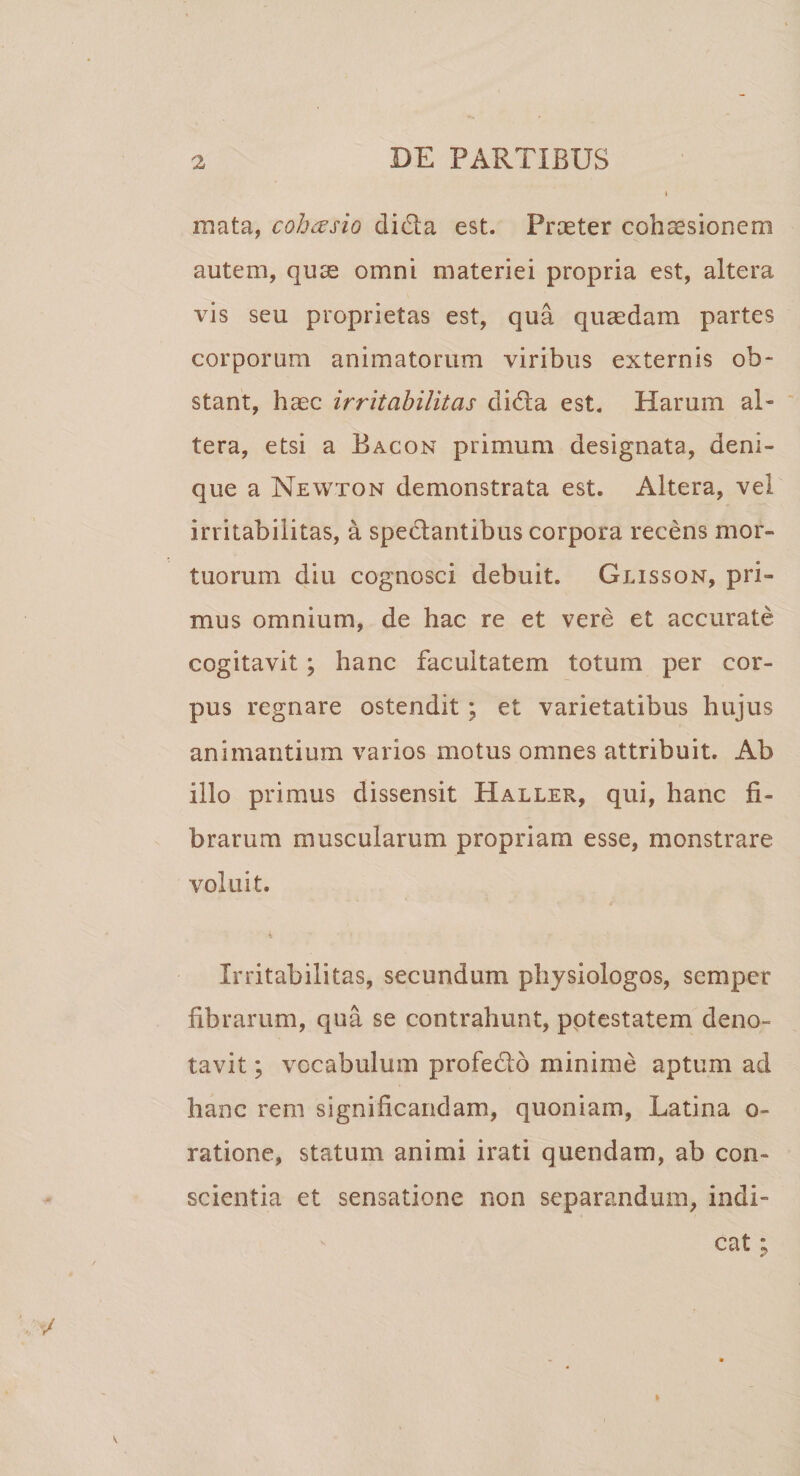 mata, cohtesio didla est. Prceter cohsesionem autem, quce omni materiei propria est, altera vis seu proprietas est, qua quaedam partes corporum animatorum viribus externis ob¬ stant, haec irritabilitas didla est. Harum al¬ tera, etsi a Bacon primum designata, deni¬ que a Newton demonstrata est. Altera, vel irritabilitas, a spectantibus corpora recens mor¬ tuorum diu cognosci debuit. Glisson, pri¬ mus omnium, de hac re et vere et accurate cogitavit ; hanc facultatem totum per cor¬ pus regnare ostendit ; et varietatibus hujus animantium varios motus omnes attribuit. Ab illo primus dissensit PXaller, qui, hanc fi¬ brarum muscularum propriam esse, monstrare voluit. k Irritabilitas, secundum physiologos, scmper fibrarum, qua se contrahunt, pptestatem deno¬ tavit ; vocabulum profeclo minime aptum ad hanc rem significandam, quoniam, Latina o- ratione, statum animi irati quendam, ab con¬ scientia et sensatione non separandum, indi¬ cat ;
