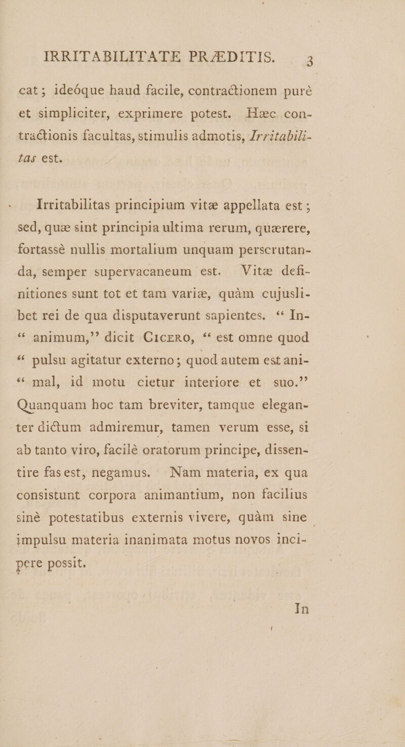 cat; ideoque haud facile, contractionem pure et simpliciter, exprimere potest. Haec con- tradtionis facultas, stimulis admotis, Irritabili¬ tas est. Irritabilitas principium vitae appellata est; sed, quae sint principia ultima rerum, quaerere, fortasse nullis mortalium unquam perscrutan¬ da, semper supervacaneum est» Vitae defi¬ nitiones sunt tot et tam variae, quam cujusli- bet rei de qua disputaverunt sapientes. “ In- “ animum,” dicit Cicero, “ est omne quod “ pulsu agitatur externo; quod autem est ani- “ mal, id motu cietur interiore et suo.” Quanquam hoc tam breviter, tamque elegan¬ ter diflum admiremur, tamen verum esse, si ab tanto viro, facile oratorum principe, dissen¬ tire fas est, negamus. Nam materia, ex qua consistunt corpora animantium, non facilius sine potestatibus externis vivere, quam sine impulsu materia inanimata motus novos inci¬ pere possit. In