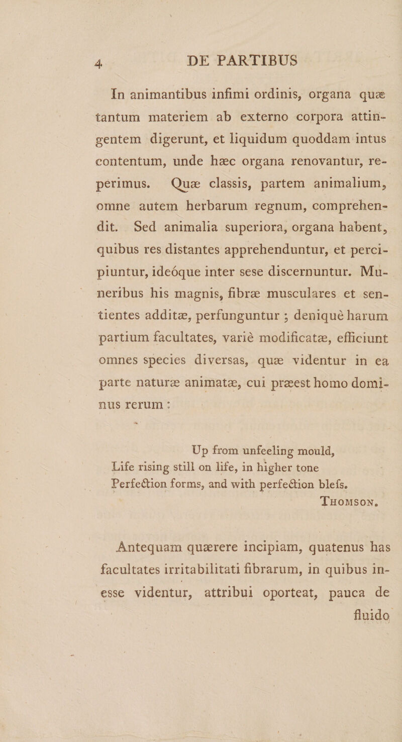 In animantibus infimi ordinis, organa quc£ tantum materiem ab externo corpora attin¬ gentem digerunt, et liquidum quoddam intus contentum, unde haec organa renovantur, re- perimus. Quae classis, partem animalium, omne autem herbarum regnum, comprehen¬ dit. Sed animalia superiora, organa habent, quibus res distantes apprehenduntur, et perci¬ piuntur, ideoque inter sese discernuntur. Mu¬ neribus his magnis, fibrae musculares et sen¬ tientes additae, perfunguntur ; denique harum partium facultates, varie modificatae, efficiunt omnes species diversas, quae videntur in ea parte naturae animatae, cui praeesthomo domi¬ nus rerum: Up from unfeeling mould, Life rising stili on life, in higher tone Perfe£tion forms, and with perfe&amp;ion blefs. Thomson. Antequam quaerere incipiam, quatenus has facultates irritabilitati fibrarum, in quibus in- esse videntur, attribui oporteat, pauca de