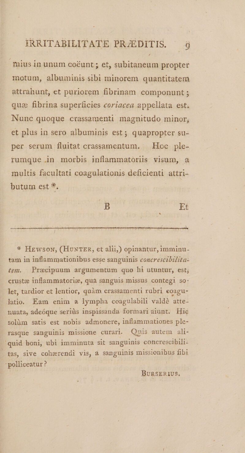 mius in unum coeunt; et, subitaneum propter motum, albuminis sibi minorem quantitatem attrahunt, et puriorem fibrinam componunt; quas fibrina superficies coriacea appellata est. Nunc quoque crassamenti magnitudo minor, et plus in sero albuminis est; quapropter su¬ per serum fluitat crassamentum. Hoc ple¬ rumque .in morbis inflammatoriis visum, a nuiltis facultati coagulationis deficienti attri¬ butum est B Et * Hewson, (Hunter, et alii,) opinantur,imminu¬ tam in inflammationibus esse sanguinis co?icrescibilita~ tem. Praecipuum argumentum quo hi utuntur, est, crustae inflammatoriae, qua sanguis missus contegi so¬ let, tardior et lentior, quam crassamenti rubri coagu¬ latio. Eam enim a lympha coagulabili valde atte¬ nuata, adeoque serius inspissanda formari aiunt. Hic solum satis est nobis admonere, inflammationes ple- rasque sanguinis missione curari. Quis autem ali¬ quid boni, ubi imminuta sit sanguinis concrescibili- tas, sive cohserendi vis, a sanguinis missionibus libi polliceatur ? Burserius.