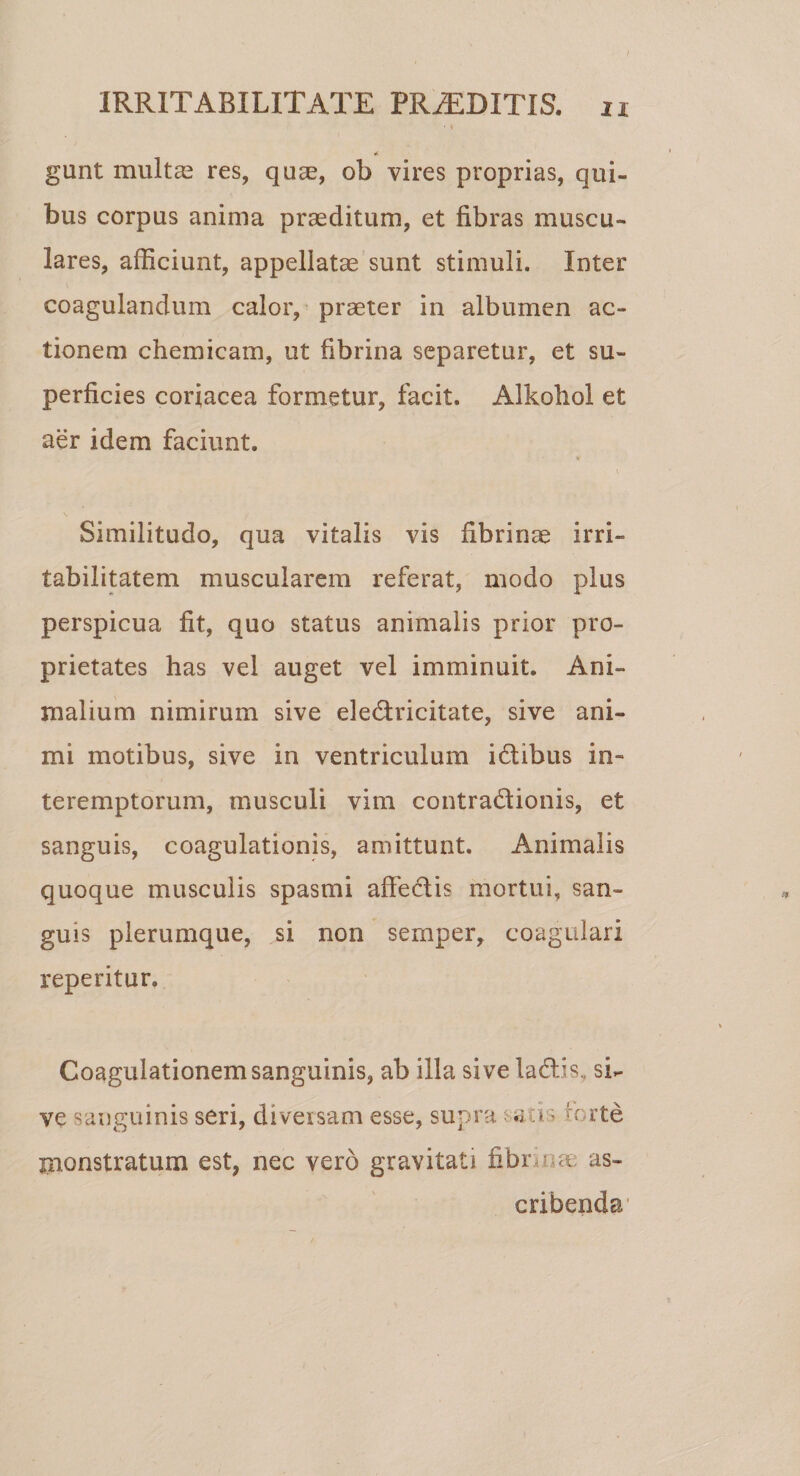 • I «( gunt multas res, quae, ob vires proprias, qui¬ bus corpus anima praeditum, et fibras muscu¬ lares, afficiunt, appellatae sunt stimuli. Inter coagulandum calor, praeter in albumen ac¬ tionem chemicam, ut fibrina separetur, et su¬ perficies coriacea formetur, facit. Alkohol et aer idem faciunt. Similitudo, qua vitalis vis fibrinae irri¬ tabilitatem muscularem referat, modo plus perspicua fit, quo status animalis prior pro¬ prietates has vel auget vel imminuit. Ani¬ malium nimirum sive eledricitate, sive ani¬ mi motibus, sive in ventriculum idibus in¬ teremptorum, musculi vim contradionis, et sanguis, coagulationis, amittunt. Animalis quoque musculis spasmi affedis mortui, san¬ guis plerumque, si non sernper, coagulari reperitur. Coagulationem sanguinis, ab illa sive ladis, si¬ ve sanguinis seri, diversam esse, supra raus forte monstratum est, nec vero gravitati fibr -ut as¬ cribenda