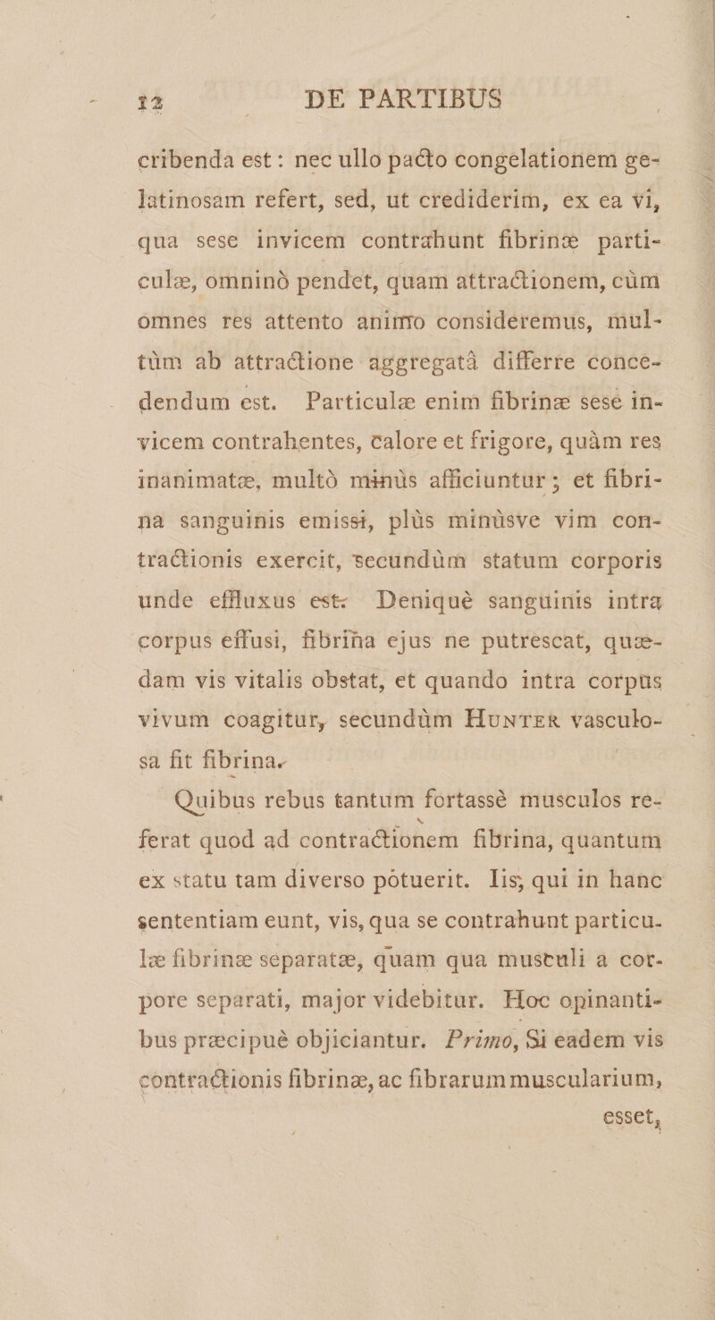 cribenda est: nec ullo pacto congelationem ge¬ latinosam refert, sed, ut crediderim, ex ea vi, qua sese invicem contrahunt fibrinae parti- culae, omnino pendet, quam attradionem, cum omnes res attento aninro consideremus, mul¬ tum ab attradione aggregata differre conce¬ dendum est. Particulae enim fibrinae sese in¬ vicem contrahentes, Calore et frigore, quam res inanimatae, multo miniis afficiuntur; et fibri¬ na sanguinis emissi, plus minusve vim con- tradionis exercit, 'secundum statum corporis unde effluxus esfc Denique sanguinis intra corpus effusi, fibrina ejus ne putrescat, quae¬ dam vis vitalis obstat, et quando intra corpus vivum coagitur^ secundum Hunter. vasculo¬ sa fit fibrina^ Quibus rebus tantum fortasse musculos re- s. ferat quod ad contradionem fibrina, quantum ex statu tam diverso potuerit. Iis* qui in hanc sententiam eunt, vis, qua se contrahunt particu¬ lae fibrinae separatae, quam qua musculi a cor¬ pore separati, major videbitur. Hoc opinanti¬ bus praecipue objiciantur. Primo, Si eadem vis contradionis fibrinae, ac fibrarum muscularium, esset,;