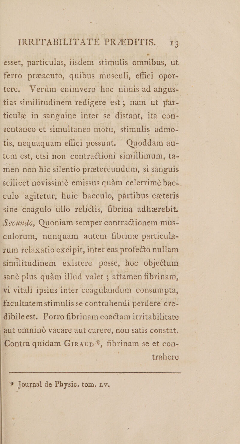 * esset, particulas, iisdem stimulis omnibus, ut ferro praeacuto, quibus musculi, effici opor¬ tere. Verum en inivero lioc nimis ad angus¬ tias similitudinem redigere est; nam ut par¬ ticulae in sanguine inter se distant, ita con~ sentaneo et simultaneo motu, stimulis admo- s tis, nequaquam effici possunt. Quoddam au¬ tem est, etsi non contractioni simillimum, ta¬ men non hic silentio praetereundum, si sanguis scilicet novissime emissus quam celerrime bac- cu lo agitetur, huic bacculo, partibus caeteris sine coagulo ullo relictis, fibrina adhasrebit. Secundo, Quoniam semper contraCtionem mus¬ culorum, nunquam autem fibrinae particula¬ rum relaxatio excipit, inter eas profedto nullam similitudinem existere posse, hoc objectum sane plus quam illud valet ; attamen fibrinam, vi vitali ipsius inter coagulandum consumpta, facultatem stimulis se contrahendi perdere cre¬ dibile est. Porro fibrinam coaCtam irritabilitate aut omnino vacare aut carere, non satis constat. Contra quidam Giraud#, fibrinam se et con¬ trahere Journal de Physic. tom. iv,