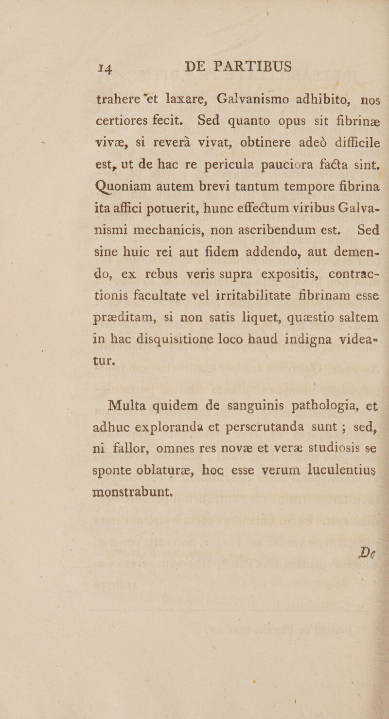 ! 14 DE PARTIBUS trahere *et laxare, Galvanismo adhibito, nos certiores fecit. Sed quanto opus sit fibrinae vivae, si revera vivat, obtinere adeo difficile est, ut de hac re pericula pauciora fadla sint. Quoniam autem brevi tantum tempore fibrina ita affici potuerit, hunc effedlum viribus Galva- nismi mechanicis, non ascribendum est. Sed sine huic rei aut fidem addendo, aut demen¬ do, ex rebus veris supra expositis, contrac¬ tionis facultate vel irritabilitate fibrinam esse praeditam, si non satis liquet, quaestio saltem in hac disquisitione loco haud indigna videa¬ tur. &gt; Multa quidem de sanguinis pathologia, et adhuc exploranda et perscrutanda sunt ; sed, ni fallor, omnes res novae et verae studiosis se sponte oblaturae, hoc esse verum luculentius monstrabunt.