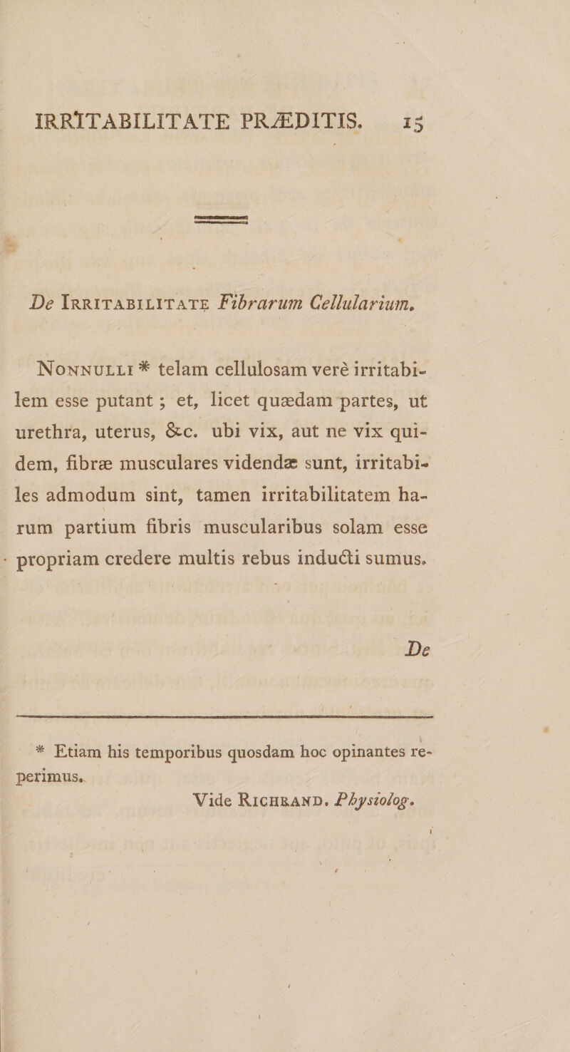 De Irritabilitate Fibrarum Cellularium. Nonnulli * * telam cellulosam vere irritabi¬ lem. esse putant; et, licet quEedam partes, ut urethra, uterus, &amp;c. ubi vix, aut ne vix qui¬ dem, fibrae musculares videndae sunt, irritabis les admodum sint, tamen irritabilitatem ha¬ rum partium fibris muscularibus solam esse * propriam credere multis rebus indudti sumus» De % * Etiam his temporibus quosdam hoc opinantes re perimus.. Vide Richrand. Fhysiolog. 1