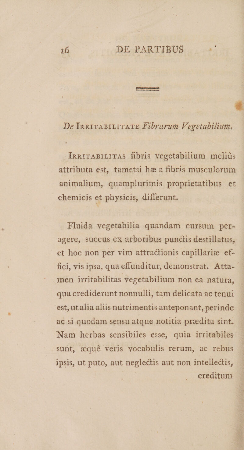 r* De Irritabilitate Fibrarum Vegetabilium* Irritabilitas fibris vegetabilium melius attributa est, tametsi hae a fibris musculorum animalium, quamplurimis proprietatibus et ehemicis et physicis, differunt. Fluida vegetabilia quandam cursum per¬ agere, succus ex arboribus punclis destillatus* et hoc non per vim attra&amp;ionis capillariae ef¬ fici, vis ipsa, qua effunditur, demonstrat. Atta¬ men irritabilitas vegetabilium non ea natura* qua crediderunt nonnulli, tam delicata ac tenui est, ut alia aliis nutrimentis anteponant, perinde ac si quodam sensu atque notitia praedita sint. Nam herbas sensibiles esse, quia irritabiles sunt, aeque veris vocabulis rerum, ac rebus ipsis, ut puto, aut negle&amp;is aut non intelledis, creditum