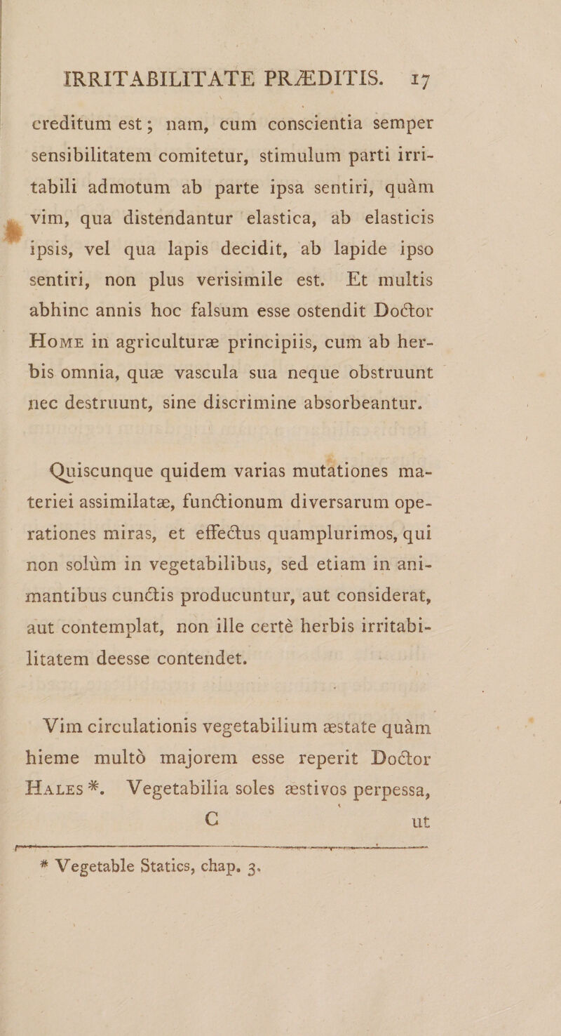 creditum est; nam, cum conscientia semper sensibilitatem comitetur, stimulum parti irri¬ tabili admotum ab parte ipsa sentiri, quam vim, qua distendantur elastica, ab elasticis ipsis, vel qua lapis decidit, ab lapide ipso sentiri, non plus verisimile est. Et multis abhinc annis hoc falsum esse ostendit Dodor Home in agriculturae principiis, cum ab her¬ bis omnia, quae vascula sua neque obstruunt nec destruunt, sine discrimine absorbeantur. 1 Quiscunque quidem varias mutationes ma¬ teriei assimilatae, fundionum diversarum ope¬ rationes miras, et effectus quamplurimos, qui non solum in vegetabilibus, sed etiam in ani¬ mantibus eundis producuntur, aut considerat, aut contemplat, non ille certe herbis irritabi¬ litatem deesse contendet. Vim circulationis vegetabilium aestate quam hieme multo majorem esse reperit Dodor Hales Vegetabilia soles aestivos perpessa, C ut * Vegetable Statics, chap* 3.