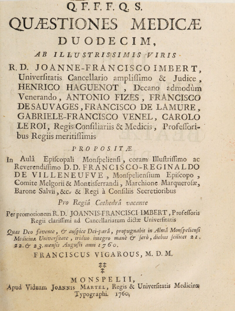 DUO D E C 1 M, AB I L LUSTRIS SIMIS •VIRIS R. D. JOANNE-FRANCISCO IMBERT, Univerfitatis Cancellario ampliffimo & Judice , HENRICO HAGUENOT , Decano admodum Venerando, ANTONIO FIZES , FRANCISCO DE SAUVAGES, FRANCISCO DE LAMURE, GABRIELE-FRANCISCO VENEL, CAR OLO LEROI, Regis Confiliariis & Medicis} ProR (lari¬ bus Regiis meritiffimis r ro p o s ir je In Aula Epifcopali Monfpelienfi, coram' IlluUriffimo ac R-everendiffimo D.D. FRAMCISCO-REGINALDO DE VILLENEUFVE , Monfpelienfium Epifcopo , Gomite Melgorii & Montisferrandi, Marcliione Marquerofe^ Barone Salvii, &c. & Regi a Confiliis Secretioribus Pro Regia Cathedra vacante Fer promotionem R. D. JOANNIS-FRANCISCI 1 MB-.h \ , P rofefloris Regii clariffimi ad Cancellariatum diddte Univerfitatis Quas Deo favente , & aufpice Dei-para, propugnabit in Alma Monfpelienfi Medicina, Univerfitate , triduo integro mane & jerb, diebus Jcilicet z l. 2 2. & 2 J. menfis Augufli anni z y Go. FRANCISCUS VIGAROUS, M. D. M. % monspelii. Apud Viduam Joanhis Martel, Regis & Univerfitatis Medicinse Typographi. l~]6o. !