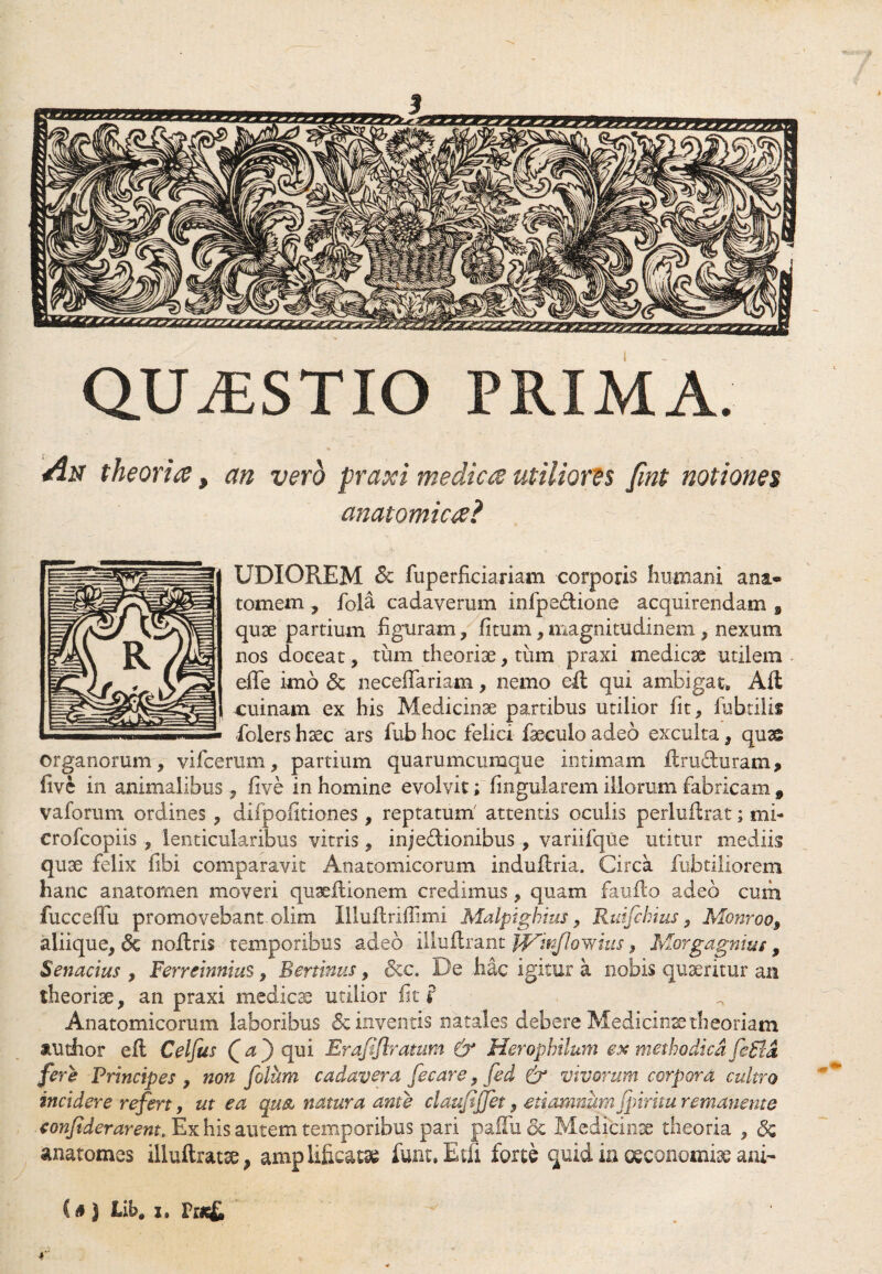 QU/ESTIO PRIMA. An theoria, an vero praxi medica utiliores fmt notiones anatomica? UDIOREM & fuperficiariam corporis Immani ana® tornem , fola cadaverum infpe&ione acquirendam , quae partium -figuram, fitum,magnitudinem , nexum nos doceat , -tum theoriae, tum praxi medicae utilem efle imo 5c neceflariam, nemo eft qui ambigat» Alt cuinam. ex his Medicinae partibus utilior fit, fubtilis folers haec ars fub hoc felici faeculo adeo exculta, quse organorum, vifcerum, partium quarumcumque intimam ftrubUiram, five in animalibus , five in homine evolvit; fingularem illorum fabricam 9 vaforum ordines , difpolitiones , reptatum' attentis oculis perlufirat; mi- crofcopiis , lenticularibus vitris, inje&ionibus , variifque utitur mediis quse felix fibi comparavit Anatomicorum induflria. Circa fubtiliorem hanc anatomen moveri quaeflionem credimus, quam faufto adeo cum fucceffu promovebant olim Illuflriffimi Malpighius, Ruifcbius, Monroo, aliique, <3c noflris temporibus adeo illuflrant J^tnflowius, Morgagnius, Senarius , Ferreinnius, Bertinus, &c. De hac igitur a nobis quaeritur an theorise, an praxi medicae utilior fit f Anatomicorum laboribus & inventis natales debere Medicinae theoriam audior eft Celfus Qa) qui Erafiflratum & Heropbilum ex methodica fe£la fere Principes , non fotum cadavera fecare, fed & vivorum corpora cultro incidere refert, ut ea quse natura ante clauftjfet, eriamnum fpiritu remanente confiderarent. Ex his autem temporibus pari paffu& Medicinae theoria , 3q anatomes iliuftratae, amplificatae funt.Etfi forte quid ia oeconomiae ani- C a J Lib# x, P