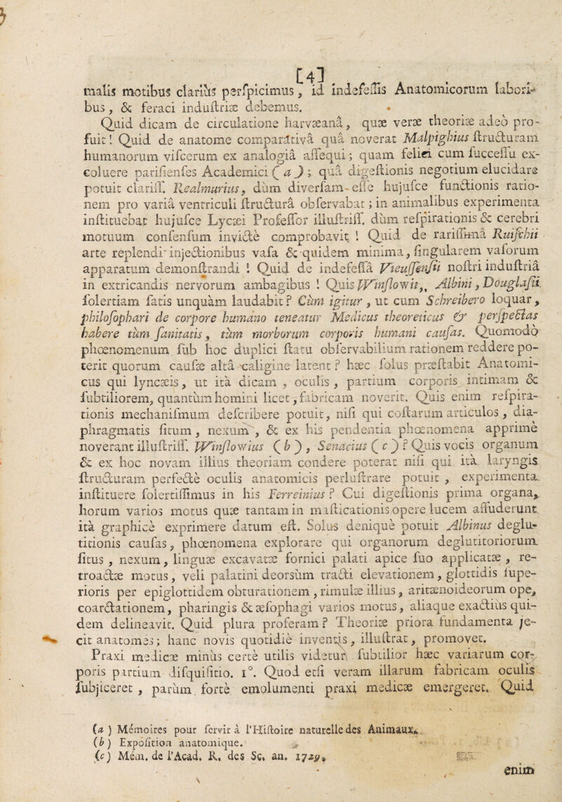 / [4l . malis motibus dariis perfpicimus , id Indefeitis Anatomicorum labori¬ bus y & feraci induitrise debemus. Quid dicam de arculadone harvseana , quae verte theoriae adeo pro» fuit! Quid de anatome comparitiva qua noverat Malptghius flm duram humanorum vifcerum ex analogia aliequh; quam felici cum fucceffu ex¬ coluere parilienfes Academici f a J» qua digefllonis negotium elucidare potuit clariff Realmurius , dum diverfam- efie hujufce fundionis ratio¬ nem pro varia ventriculi ilrudura obfervabat; in- animalibus experimenta inflituebat hujufce Lycaei Profeffor illuftriff. dum refpirationis & cerebri motuum confenfum invide comprobavit i Quid de rarillmia Ruifvhii arte replendi'' injedionibus vafa &-quidem minima, lingularem yaforum apparatum demonftrandi 1 Quid de indefeffa Vteujjinjii noilri induftria in extricandis nervorum ambagibus ! Quis pjAmJlowig, Albini , Douglajti folertiam fatis unquam laudabit ? Cum igitur , ut cum Schreibero loquar , philofophari de corpore humano teneatur Medicus theoreticus & perjpethlas habere tum. funitatis 9 tum morborum corporis humani caufas. Quomodo phcsnomenum iiib hoc duplici flatu obfervabiiium rationem reddere po¬ terit quorum, caufae alta caligine latent ? haec folus praedabit Anatomi¬ cus qui lyncaeis, ut ita dicam , oculis , partium corporis intimam dc fubtiliorem, quantum homini licet , fabricam noverit. Quis enim relpira- tionis mechanifmum defcribere potuit, nili qui codarum articulos, dia¬ phragmatis (itum, nexum g & ex his pendentia phaenomena apprime noverant illuftriff, JJAinfloYtias ( b ) , Senacius Q c J ? Quis vocis organum de ex hoc novam illius theoriam condere poterat nili qui ita. laryngis flraduram perfede oculis anatomicis peduftrare potuit , experimenta, inftituere folertiffimus in his Ferreinius ? Cui digefcionis prima organa^ horum varios motus quae tantam in mailicationis opere lucem affuderunt ita graphice exprimere datum eft. Solus denique potuit Albinus deglu¬ titionis caufas, phaenomena explorare qui organorum deglutitoriorunx fitus , nexura, linguae excavatae fornici palati apice fuo applicatae , re- troadae motus, veli palatini deorsum tradi elevationem, glottidis lupe» rioris per epiglottidem obturationem , rimulae illius, aritaenoideorum ope., coardationem, pharingis Scaefophagi varios motus, aliaque exadiiis qui¬ dem delineavit. Quid plura proferam? Theoriae priora fundamenta je¬ cit anato mes; hanc novis quotidie inventis, illuftrat, promovet. Praxi medicae minus certe utilis videtun . fubtiiior haec variarum cor», poris partium lifquifmo. i°. Quod edi veram illarum fabricam oculis fubj iceret , parum forte emolumenti praxi medicae emergeret. Quid (a) Meinoires pour fervit a l‘Hiftoire naturclle des Aninuux* (b) Expolitiori anatomique. > (c) Mdu. dc 1’Acad, R. de$ §c« an. 17*9* m* enim