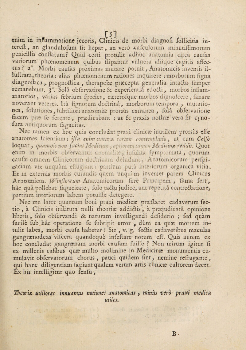 enim in inflammatione jecoris, Clinicis de morbi diagnofi follicitis in- tereil, an glandulofum fit hepar, an vero vafculorum minutiffimorum penicillis conflatum? Quid -certi protulit adhuc anatomia circa caulas variorum phcenomenum quibus flipantur vulnera aliique capitis affec¬ tus ? 2°. Morbi caulas proximas mutare potuit, Anatomicis inventis il- luilrata, theoria; alias phcenomenum rationes inquirere ; morborum ligna diagnoftica,, prognofbca , therapeiae praecepta generalia intada femper remanebunt. q°. Sola obfervatione 8e experientia edodi, morbos inflam¬ matorios , varias febrium fpecies, cseterofque morbos dignofeere , lanare noverant veteres. Ita lignorum doctrina, morborum tempora , mutatio¬ nes , folutiones, fubtiliori anatomiae prorsus extranea , fola obfervatione facem prae fe ferente, praedicabant ; ut Sc praxis noilrx vera fit cyno- fura antiquorum fagacitas. Nec tamen ex hoc quis concludat praxi clinicae inutilem prorsus effle anatomes fcientiam; i fla enim natur & rerum contemplatio, ut cum Celfo loquar, quamvis non faciat Medicum , aptiorem tamen Medicina* reddit. Quot enim in morbis observantur anomaliae, infolita fymptomata , quorum caufse omnem Clinicorum dodermam deludunt, Anatomicorum perfpi- eaciam vix unquam effugiant; partium puta interiorum organica vitia. Et m externis morbis curandis quem unqui m inveniet parem Clinicus Anatomicus. IVinflowum Anatomicorum fere Principem f fama fert, hac qua pollebat fagacitate , folo tadu judice, aut repetita contredatione, partium interiorum labem potuiile detegere. Nec me latet quantum boni praxi medicae prreflaret cadaverum fec- tio , a Clinicis inflituta nulli theoria addidis, a praejudicata opinione liberis, folo obfervandi & naturam invefligandi deiiderio ; fed quam facile fub hac operatione fe fubripit error 9 dum ea quae mortem in¬ tulit labes, morbi caufa habetur ! Sic , v. g. fedis cadaveribus maculas gangraenodeas vifcera quandoque infeflare notum eft. Quis autem ex hoc concludat gangraenam morbi caufam fuiffle ? Non mirum igitur fi ex millenis cafibus quae multo molimine in Medicinae monumentis cu¬ mulavit obfervatorum chorus, pauci quidem fint, nemine refragante, qui hanc diligentiam lapiant qualem verum artis clinicae cultorem decet. Ex his intelligitur quo fcnfu, Tn coria utiliores innuamus notiones anatomicas} minus vero praxi medica utiles.