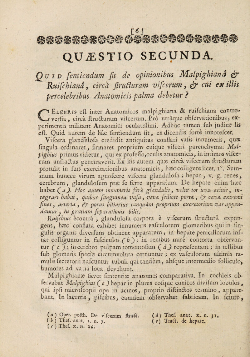 QUiESTIO SECUNDA. Quid fentiendum fit de opinionibus Malpighian a & Ruifichiand, circa ftrutturam vifcerum, <$r cui ex illis percelebribus Anatomicis palma debetur ? CElebris eil inter Anatomicos malpighiana & ruifchiana contro- verlia, circa ftru&uram vifcerum. Pro utraque obfervationibus, ex¬ perimentis militant Anatomici oculaaiTimi. Adhuc tamen fub judice lis cft. Quid autem de hac fentiendum fit , ex dicendis torte innoteicet. Vifcera giandulofa credidit antiquitas conflari vafis innumeris, qu^ lingula ordinaret, firmaret proprium cuique vifceri parenchyma. Mal- pighius primus videtur, qui ex profefio,oculis anatomicis, in intimos vifce¬ rum anfra&us penetraverit. Ex his autem quse circa vifcerum Eructuram protulit in fuis exercitationibus anatomicis, hsec colligere licet. i°. Sum¬ mum huncce virum agnofcere vifcera giandulofa ; hepar , v. g. renes, cerebrum, glandulofum prse fe ferre apparatum. De hepate enim haec habet QaJ. Hoc autem innumeris fere glandulis, velat tot uvu acinis, in¬ tegrari habui, quibus fanguinea vaja, ven& jcilicet port&, & cava extremi fines , arteria , ?-y portis biliarius tancjudm proprium excretorium vas appen¬ damur , in gratiam fieparationis bilis. Ruifchius econtra , giandulofa corpora e vifcerum ftrufturi expun¬ gens, haec conflata exhibet innumeris vafculorum glomeribus qui in An¬ gulis organis diverfum obtinent apparatum in hepate penicillorum inf- tar colliguntur in fafciculos fib ; in renibus mire contorta obfervan- tur (~ c ) ; in cerebro pulpam tomentofam QdJ repraefentant; in teftibus fub glomeris fpecie circumvoluta cernuntur ; ex vafculorum ultimis ra¬ mulis fecretorii nafcuntur tubuli qui tandem, abique intermedio folliculo, humores ad .vana loca devehunt. Malpighian» favet fententiae anatomes comparativa. In cochleis oh- fervabat Malpighius ( ej hepar in plures eofque conicos divifum lobulos , qui ipfi microfcopii ope in acinos, proprio diftin&os termino, appare¬ bant. In lacertis , pifeibus, eamdem obfervabat fabricam. In fciuro, (a) Opcr. pofth. De vlfceratn flrud. (d) Thef. anat. x. n. ih) Thef. anat. i. n. 7. (e) Traft. dc hepate. (e) Thef. x. n. gtf.