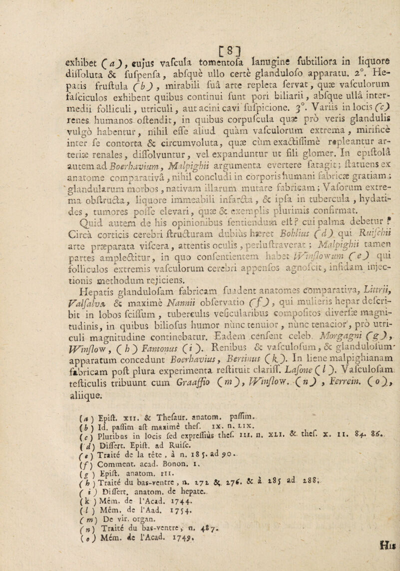 / n exhibet Q a), cujus vafcula tomentofa lanugine fubtiliofa in liquore diffoluta & fufpenfa, abfque ullo certe glandulofo apparatu. 2°. He¬ patis fruftula Cb) > mirabili fu a arte repleta fervat, qux vafculorum falciculos exhibent quibus continui funt pori biliarii, abfque ulla inter¬ medii folliculi, utriculi, aut acini cavi fufpicione. 30. Variis in locis fc) renes humanos oflendit, in quibus corpufcula quae pro veris glandulis vulgo habentur, nihil efie aliud quam vafculorum extrema , mirifice inter fe contorta & circumvoluta, quse cumexactifllme repleantur ar¬ teriae renales, diffolvuntur, vel expanduntur ut fili glomer. In eprftola autem ad Boerhavium 9 Malpighn argumenta evertere fata git; ilatuens ex anatonae comparativa , nihil concludi in corporis humani iabncts gratiam.; ' glandularum morbos, nativam illarum mutare fabricam; Vaforum extre¬ ma. obUru&a, liquore immeabili infar&a, & ipfa in tubercula , hydati- des, tumores poffe elevari, quae &.exemplis plurimis confirmat. Quid autem de his opinionibus fentiendufii elt ? cui palma debetur ? Circa corticis cerebri ftrufturam dubius hjeret Bohltus fdj. qui Raijctrii arte praeparata vifcera, attentis oculis, perluftraverat ; Malpighii tamen partes ample&kur, in quo confentientem habet fptnjlowum ( e) qH folliculos extremis vafculorum cerebri appenfos agnofcit, infidam, injec¬ tionis methodum rejiciens. Hepatis glandulofam fabricam fuadent anatomes comparativa, Littrii, Falfalvs &■ maxime Nannii obfervatio ffj , qui mulieris hepar defcri- bit in lobos fciffum , tuberculis veficularibus compofitos diverfe magni¬ tudinis, in quibus biliofus humor nunc tenuior , nunc tenacior, pro utri¬ culi magnitudine continebatur. Eadem cenfent celeb. Morgagni WtnfloWy Qh') Fantonus (i ). Renibus ck vafculofum, & glandulofunr apparatum concedunt Boerhavius, Eertinus In liene malpighianam fabricam poli plura experimenta reilituit clariff. LafoneQl). Vafculofam, tefticulis tribuunt cum Graaffio (ro), JVmflow. QnJ , Eerrein. (O* aliique. (a) Epift. xii. & Thefaur. anatem. pa-flim. \b ) Id. pafllm aft maxime thef. ix. n. lix. (c) Pluribus in locis fed expreffius thef m. n. xli. Sc.. thef. x» 11. 04* 3^« { d) Differt. Epift. ad Ruifc. (e) Traite dc ia te te , a n. iS f. ad po > {f') Comment. acad. Bonon. 1. {g ) Epift. anatoni, rii. (h) Traite du bas-ventre , a. 171 17^» ^ a 2.8Ss f i ) Differt, anatom. de hepate., (k ) Mcm. de 1’Acad. i?44- (./ ) Mem. de 1’Aad. 1754. ( m) De vir- organ. (n) Traite du bas-ventre, n, 4*7. {0) Mem. 4$ i’Acad. 174$, HlS