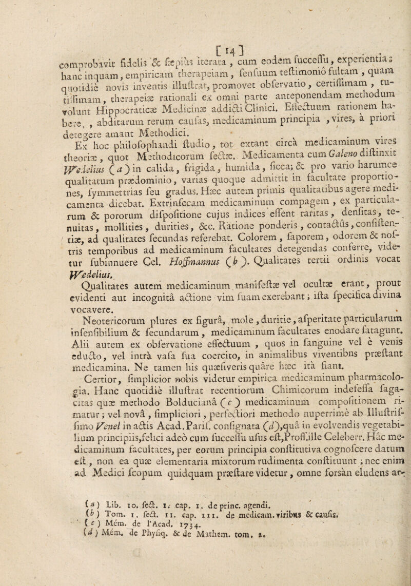 / comprobavit fidelis fepiiis 'iterata , cum eodemfuccelTu, experientias hanc inquam, empiricam therapeiam, fenfuum te (limonio fultam , quam quotidie novis inventis illuftrat, promovet obfervatio, certiffimam , tu- jdllimam, thcrapeiae rationali ex omni parte anteponendam methodum volunt Hippocraticse Medicinae addidi Clinici. Erieduum rationem a^ bere, , abditarum rerum caulas, medicaminum principia , vires, a priori detegere amant Methodici* . Ex hoc philofophandi ftudio, tot extant circa medicaminum vires theorite, quot Methodicorum ledre. Medicamenta cum Galeno diftinxit ffleielius Qa^)in calida, frigida, humida, ficca;& pro vario harumce qualitatum prsedominio, varias quoque admittit in facultate propoitio¬ nes, iy minet trias feu gradus. Haec autem primis qualitatibus agere medi¬ camenta dicebat. Extrinfecam medicaminum compagem , ex particula¬ rum & pororum difpofitione cujus indices effent raritas, denfitas, te-^ nuitas, mollities, durities, &c. Ratione ponderis , contadus, confilcea- / fise, ad qualitates fecundas referebat. Colorem , faporem, odorem & noi- tns temporibus ad medicaminum facultates detegendas conferre, vitie¬ tur fubinnuere Cei. Hojfmannus Qb ^). Qualitates tertii ordinis vocat Jffy delius. Qualitates autem medicaminum manifeftre vel ocultse erant, prout evidenti aut incognita aftione 'vim luam exerebant; ifta fpecifica divina vocavere. . Neotericorum plures ex figura, mole , duritie, afperitate particularum infenfibilium & fecundarum, medicaminum facultates enodare fatagunt. Alii autem ex obfervatione effeduum , quos in fanguine vel e venis edudo, vel intra vafa fua coercito, in animalibus viventibus prceilant medicamina. Ne tamen his qusefi veris quare hxc ita fiant. Certior, fimplicior nobis videtur empirica medicaminum pharmacolo- gia. Hanc quotidie illuftrat recentiorum Chimicorum indefeffa faga- citas qute methodo Bolduciana Qc') medicaminum compofitionem ri¬ matur ; vel nova , fimpliciori, perfediori methodo nuperrime ab Illuftrif- firno Venel in adis Acad. Parili contignata (yQ,qua in evolvendis vegetabi¬ lium principiis,feiici adeo cum fuccenu ufus eft,Profi.iile Celeberr. Hac me¬ dicaminum facultates, per eorum principia conftitutiva cognofcere datum eft, non ea quae elementaria mixtorum rudimenta conftituunt ; nec enim ad Medici fcopum quidquam proeliare videtur, omne forsan eludens ar- / ia) Lib. io. fed. i.* cap. i, de prine, agendi. {h) Tom. i. fed. n. cap. in. dp medicam, ▼iribns 6c caufis* C c ) Mem. de 1'Acad. 1734. id) Mem# de Phyii^. & de Mathsm. tom,