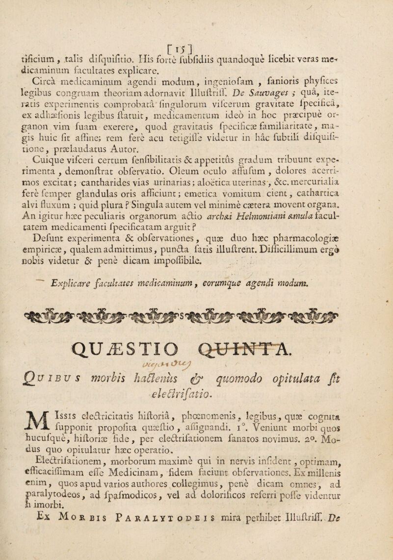 tificium , talis difquiritio. Ilis forte fubfidiis quandoque licebit veras me^ dicaminum facultates explicare. Circa medicaminum agendi modum, ingeniofam , fanioris phyfices legibus congruam theoriam adornavit Illuftriil. De Sauvages ; qua, i te¬ ratis experimentis comprobata Ungulorum vilcerum gravitate fpecifica, ex adhsefioms legibus flatuit, medicamentum ideo in hoc praecipue or~ ganon vim fuam exerere, quod gravitatis lpecificae familiaritate, ma¬ gis huic (it affine; rem fere acu tetigille videtur in hac iubtili diiquifi- tione, pnelaudatus Autor. Cuique vifceri certum fenfibilitatis <5c appetitus gradum tribuunt expe¬ rimenta , demonflrat obfervatio. Oleum oculo affufum , dolores acerri¬ mos excitat; cantharides vias urinarias; aloetica uterinas, &c. mercurialia fere femper glandulas oris afficiunt; emetica vomitum cient, cathartica alvi fluxum ; quid plura ? Singula autem vel minime caetera movent organa. An igitur haec peculiaris organorum actio arch&i Helmontiani urnula facul¬ tatem medicamenti fpecificatam arguit ? Defunt experimenta <5e obfervationes, quae duo haec pharmacologise empiricae, qualem admittimus, punfta fatis illuilrent. Difficillimum erg@ nobis videtur <$r pene dicam impoflibiie. Explicare facultates medicaminum, eorumque agendi modum. S QUAESTIO QWNTA. Q_u ibu s morbis hattenus & quomodo opitulata Jft eletfrifatio. Missis ele&ricitatis hiitoria, phaenomenis, legibus, quae cognita fupponit propofita qnaeftio , affignandi. i°. Veniunt morbi quos hucufque, hifloriae fide, per eleftrifationem fanatos novimus. Mo¬ dus quo opitulatur haec operatio, Ele&rifauonem, morborum maxime qui in nervis infident, optimam, cfficaeiffimam efTe Medicinam,-fidem faciunt obfervationes. Ex millenis enim, quos apud varios authores collegimus, pene dicam omnes, ad paralytodeos, ad fpafmodicos, vel ad dolorificos referri polle videntur Ii imorbi. * > Ex Morbis P ARAIVTodeis mira perhibet Illuilriff..De