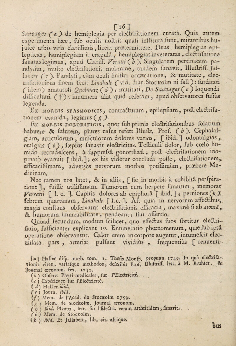 • / E1*] . Sauvages (“aj de hemiplegia per eledrifationem evirata. Quia autem experimenta hsec, fub oculis no (Iris quafi inflituta funt, mirantibus hu- juice urbis viris claridimis, liceat praetermittere. Duas hemiplegias epi¬ lepticas , hemiplegiam a crapula, hemiplegias inveteratas, eledrifatione fanatas legimus, apud Clariff. Veram [ & ). Singularem pertinacem pa- ralyiim, multo eledrifationis molimine., tandem fanavit, Illuflrifi. Jal- lahzn f c ). Paralyfi, cum oculi finiftri occsecatione, & mutitate , elec- trilationibus finem fecit Lindbult ( vid. diar. StocKolm ni fialiQ ; iurditati f idem) amaurofi Qzielmatx, C d ) i mutitati, De Sauvages Qe') loquendi difficultati Q f) ; innumera alia quid referam, apud obfervatores fufius legenda. Ex morbis spasmodicis, contraduram , epilepfiam, poli.eledrifa- tionem evanida, legimus Q gj. Ex morbis doloripicis , quot fub primis eledrifationibus folatium Eabuere & falutem, plures cafus refert Illuftr. Prof. ([ b ). Cephalal¬ giam, articulorum , mufculorum dolores varios, [ ibid. ] odontalgias , otalgias (i), fsepius fanavit eledricitas. Tefticuli dolor, fub coelo hu- mido recrudefcens, a fupprefsa gonorrhoea , pofl eledrifationem ino¬ pinato evanuit [[ibid.]; ex his videtur concludi polTe, eledrifationem,, efficaciflimam, adversus nervorum morbos potiiTimum, praebere Me¬ dicinam. Nec tamen nos latet, & in aliis, [fic in morbis a cohibita perfpira- tione], fuiffe utiliffimam. Tumorem, cum herpete fanatum , memorat Verram [ 1. c. ]. Capitis dolores ab epiphora [ibid.],* perniones Qk.JB febrem quartanam, Lindbult [l.c. ]* Aii quia in nervorum affedibus, magis conflans obfervarar eledrifationis efficacia , maxime fi ab atonid, humorum immeabilitate, pendeant; flat affercio. Quoad fecundum, modum fcilicet, quo effedus fuos fortitur ele&ri— fatio, fufficienter explicant io. Enumeratio phoenomenum, quae fub ipsa operatione obfervantur. Calor enim in corpore augetur, intumefeit elec- irilata, pars , arteriae pulfant vividius , frequentius [ renuenti» (a) HaSIer cUfp. morb. tom. i. Tbefis Monfp. propugn. 174?• In <1°* clednfa-. lionis vires, variafquc methodos, deferibit Prof. IlluftriiT. lett. a M.. Bruhier, & Journal ®?conom. fev. 1751. (b ) Obferv. Physi-medicales , fur PEk&ricice, C c ) Expdience fur FEHedrieite. ( d) Haller ibid. { e ) Journ. ibid. ( f) Mem. de PAcad. de Stoc&olm 1753. (g ) Mem. de Stockolm, Journal oeconom. (h ) ibid. Pivatti , lett. fur FEledri. veram arthritidem> fana?ic« (i ) Mem de Stoc&olm,r- Ck } ibid. Et Jallabert, lib. cit. «liiquc.
