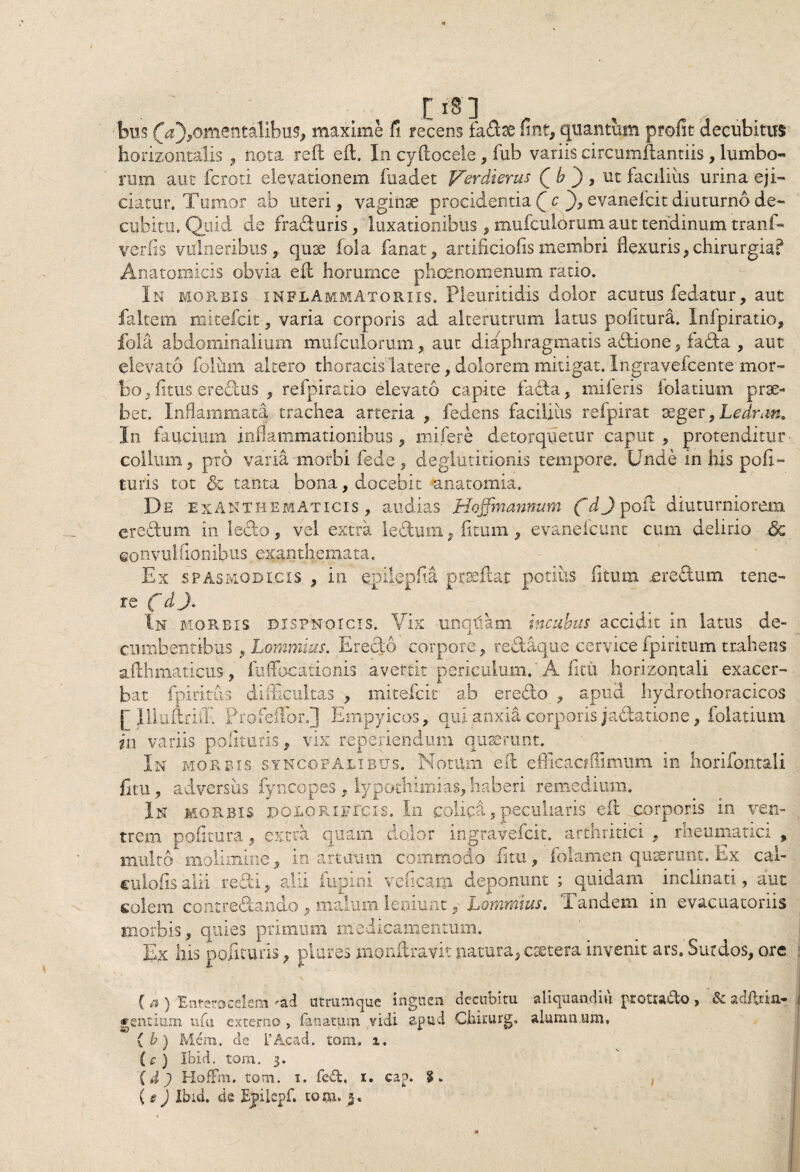 / [I§] bus (V),omentalibus, maxime fi, recens fadae fint, quantum profit decubitus horizontalis , nota reft eft. In cyftocele, fub variis circumflandis, lumbo¬ rum aut fcroti elevationem fuadet Verdierus Q h ) , ut facilius urina eji¬ ciatur. Tumor ab uteri, vaginae procidentia Q c ), evanefcit diuturno de¬ cubitu. Quid de fraduris,' luxationibus, mufculorum aut tendinum tranf- verfis vulneribus, quae fola fanat, artificiofismembri flexuris,chirurgia? Anatomicis obvia eft horumcc phoenomenum ratio. In morbis inflammatoriis. Pleuritidis dolor acutus fedatur, aut faitem micefcit, varia corporis ad alterutrum latus politura. Infpiratio, fola abdominalium mufculorum, aut diaphragmatis adione, fada , aut elevato foluim altero thoracis latere, dolorem mitigat. Ingravefcente mor¬ bo , litus ere-dus , refpiratio elevato capite fada, miferis folatium prae¬ bet. Inflammata trachea arteria , fedens facilius refpirat aeger, Ledran. In faucium inflammationibus, mifere detorquetur caput, protenditur' collum, pro varia morbi fede, deglutitionis tempore. Unde in his pofi- turis tot &z tanta bona, docebit anatomia. De exanthematicis, audias Hoffinannum fdj poft diuturniorem eredum in ledo, vel extra leftum, fitum, evanelcunt cum delirio eonvulAonibus exanthemata. Ex .spasmodicis , in epilepfia prseftat potius fitum .eredum tene¬ re f d In morbis dispnoicis. Vix unquam incubus accidit in latus de¬ cumbentibus ,Lommius. Eredo corpore, redaque cervicefpiritum trahens afthmaticus, fuffocationis avertit periculum. A ficu horizontali exacer¬ bat fpiritus difficultas , mitefcie ab eredo , apud hydrothoracicos b Illuftriff. Pro fellor J Empyicos, qui anxia corporis jadation e, folatium in variis polituris, vix reperiendum quaerunt. In morbis syncopalibus. Notum eft eflicaoilimum in horifontali fitu, adversus fyncopes , lypothimias, haberi remedium. In morbis dolori,ficis. In colica, peculiaris eft corporis in ven¬ trem politura, extra quam dolor ingravefcit. arthritici , rheumatici , multo molimine, in artuum commodo fitu, fotamen quaerunt. Ex cal- culoiis alii redi, alii lupini v dicam deponunt ; quidam inclinati, aut colem contredando , malum leniunt, Lommius. Tandem in evacuatoriis morbis, quies primum medicamentum. Ex his polituris, plures monftravit natura, caetera invenit ars. Surdos, ore C a j 'Hntcrocclcfsi •<,a.d utrunicjuc inguen decubitu, aliouundiu potud-o , & sd/hia» gentium ufu externo, (anatum vidi apud Ciaixurg. alumnum, ( b) Mera, de 1’Acad. tom. i. (c) Ibid. tom. 3. (d) HofFm. tom. 1. fed, x. cap. ( e ) Ibid. de jEjilcpf. to m. %.