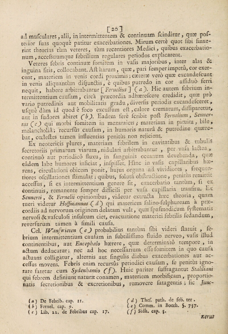 / [20] ad mufculares, alii, in intermittentem & continuam fcinditur, quse pof- terior fuas quoque patitur exacerbationes. Mirum certe quot (ibi finxe¬ rint theorias tum veteres, tum recentiores Medici, quibus exacerbatio¬ num , accelsuumque febrilium regulares periodos explicarent. Veteres febris continuae fomiffem in vafis macoribus , inter alas <x inguina fltis, collocabant. Aii harum, quae, pari femper impetu, cor exer¬ cent , materiem in venis cordi proximis; caeterae vero quae excandefcunt in venis aliquantum difjun&is, e quibus putredo in cor afilduo rerri nequit, habere arbitrabantur [Fernelius ] (&*)• Hic autem^ feorium in¬ termittentium caufam , circa praecordia adhaerefcere credidit, quae pro vario putredinis aut mobilitatis gradu , diverfis periodis excandefceret, iiiquedum id quod e foco excuffum eft, calore crematum, diniparetur, aut in fudores abiret (b J. Eadem iere Icribit poil Fernelium, Senner- tus Qc) qui morbi fomitem in mezaraicis ,* materiam in pituita, bile, melancholia; recurfus caufam, in humoris natura & putredine quaere¬ bat, cceleftes tamen influentias penitus non rejiciens. . ^ . Ex neotericis plures, materiam febrilem in cavitatibus oc ^ tuounS fecretoriis primarum viarum,.nidulari arbitrabantur , per vafa lactea, continuo aut periodico fluxu, in fa.nguiriis oceannm devehenda, q-sc eadem labe humores inficiat , infpifiet. Hinc m vafis capillaribus hae¬ rens, circulationi obicem ponit, hujus organa ad vividiores. , frequea- tiores ofcillationes flimulat; quibus, foluta obfiradione , penitus remittii acceflus, fi ex intermittendum genere fit, exacerbatio tantum, ii ex, continuis, remanente femper difficili per vafa capillaria tranlitu. Ex Senneni, & Fernelii opinionibus, videtur extru&a haec theoria,^ quam tueri videtur Hoffmannus Q d') qui materiem ialino-fulphuream a prae¬ cordiis ad nervorum originem delatam vult, quas fpalmodicum fyftematis nervofl & vafculofi infultum ciet, evacuatione materiei febrilis fedandum, reverfurum tamen a limi 1 i cauia. Cei. Wanfwieten Q e) probabilius tantum fihi videri (latuit , fe¬ brium intermittentium caufam in fubtiliflimo fluido nerveo, vafis illua continentibus, aut Encephalo haerere, quae determinato temporn , in adtum deducatur; nec ad hoc neceffarium elTefomitem in quo cauia actuans colligatur, alternis aut lingulis diebus exacerbationes aut ac¬ ceflus movens. Febris enim recursus periodici caufam, ie penitus igno¬ rare fatetur cum Sydenbamio Huic pariter fuffragantut Stahliani qui febrem definiunt naturae conamen, materiem morbificam, proportio- natis fecretionibus & excretionibus, removere fatagentis ; fle junc- (a ) De Febrib. cap. ir. { b ) Fernel, cap. 9. ( c ) Lib. 11, de Febribus cap. 17. ( d ) Thef. path. de feb. ter . ( e) Coram, in Boerh. $. 757* (f ) Sidh. cap. j. Kerus