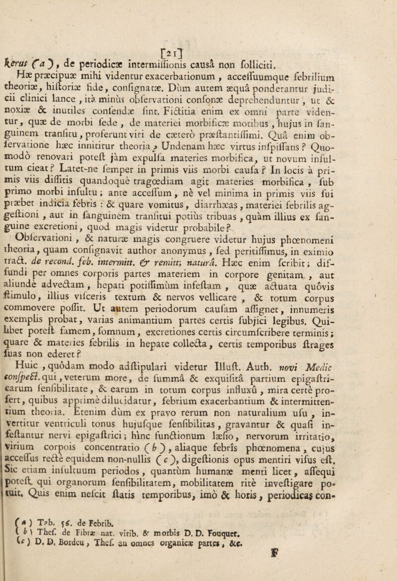 - ... M \eras Ca*)> periodicae intermiffionis causa non folliciti, Hae praecipuae mihi videntur exacerbationum , accelfuumque febrilium theoriae, hiffcoriae hde, confignatae, Diim autem aequa ponderantur judi¬ cii clinici lance , ita miniis obfervationi confonae deprehenduntur , ut & noxiae <3c inutiles confendae fint. Fiditia enim ex omni parte viden¬ tur, quae de morbi fede , de materiei morbificae motibus , hujus in fan- guineia tranlitu, proferunt viri de caetero prae lianti (Ii mi. Qua enim ob- lervatione haec innititur theoria ? Undenam haec virtus infpiifans ? Quo¬ modo renovari potefl jam expulfa materies morbifica, ut novum infui- tum cieat ? Latet~ne iemper in primis viis morbi caufa ? In locis a pri¬ mis viis diditis quandoque tragoediam agit materies morbiflca , fub primo morbi infultu; ante accelfum, ne vel minima in primis viis fui piDebet indicia lebris : & quare vomitus, diarrhaeas , materiei febrilis ag- geflioni , aut in fanguinem tranhtui potius tribuas , quam illius ex fan- guine excretioni, quod magis videtur probabile?. Obfervationi , <3c naturae magis congruere videtur hujus phaenomeni theoria, quam confignavit author anonymus , fed perkilflmus, in eximio tra£L de recond. feb. intermitt. & remitt; natura. Hxc enim fcribit; dif¬ fundi per omnes corporis partes materiem in corpore genitam , aut aliunde advedam, hepati potidimiim infellam , quae aduata quovis flimulo, illius vilceris textum & nervos vellicare , totum corpus commovere poflk. Ut autem periodorum caufam affignet, innumeris exemplis probat, varias animantium partes certis fubjici legibus. Qui¬ libet potefl famem, fomnum, excretiones certis circumfcribere terminis; quare & materies febrilis in hepate colleda, certis temporibus ftrages fuas non ederet? Huic , quodam modo adilipulari videtur Illuft. Auth. novi Medie tonfpeSi. qui, veterum more, de lumina & exquifita partium epigaflri- earum fenfibilitate, &z earum in totum corpus influxu , mira certe pro¬ fert, quibus apprime dilucidatur, febrium exacerbantium & intermitten¬ tium theoria. Etenim dum ex pravo rerum non naturalium ufu , in¬ vertitur ventriculi tonus hujufque fenfibiiitas , gravantur & quafi in- fellantur nervi epigaflrici; hinc fundionum laefio, nervorum irritatio, virium corpois concentratio £ b ) , aliaque febris phoenomena , cujus acceflus rede equidem non-nullis Q c digeftionis opus mentiri vifus e£la Sic etiam intuituum periodos, quantiim humanae menti licet, affequi poteft, qui organorum fenfibilitatem, mobilitatem rite invefligare po® suit. Quis enim nefeit flatis temporibus, imo & Foris, periodicas cqb® ■T' f * ) T?b. de Febrib. ( b ) Thef. de Fibrae, nat. virib. morbis D. D. Fouquet. U) D. D, Bordeu, Thef. au omnes organica partes, &e. f