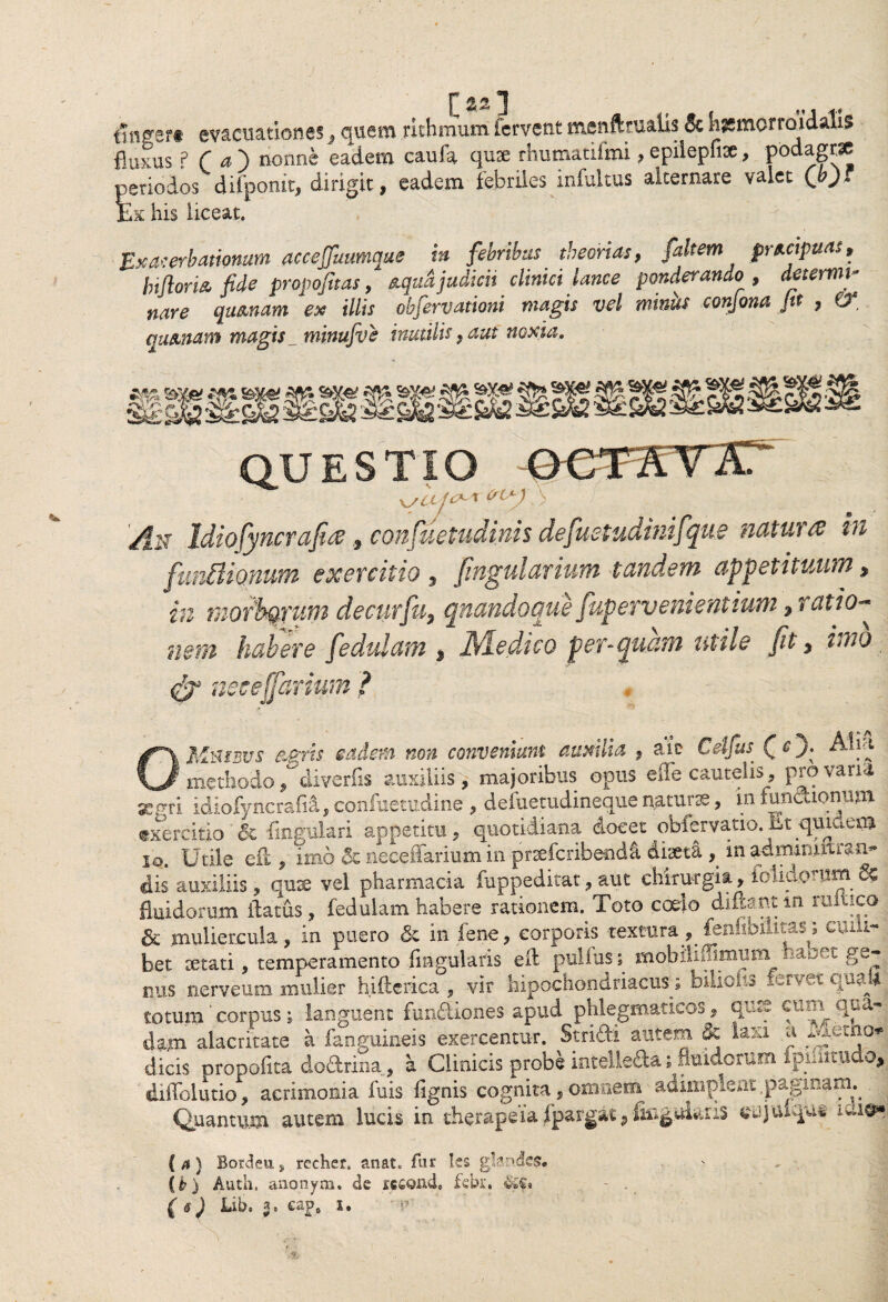/ gflgert evacuationes, quem rithmum fervent menftrualis 5c iigmorroidatis fluxus ? r a ) nonne eadem caufa quae rhumatifmi, epiiepfise, podagrae periodos difponit, dirigit, eadem febriles infultus alternare valet Ex his liceat. jExacerbationum accejfuumque in febribus theorias, faltem prt-cxpms, biforis, fide propofuas, nqudjudicit clinici lance ponderando , determi¬ nare qumam ex illis obfervationi magis vel miniis conjona fit , 0* quxnam magis _ minufve imulis, aut noxia. QUESTIO xjUj^x (rU') ^ An Idiofyncraficeconfuetudinis defuetudinifque natura in funBionum exercitio 9 fingularium tandem appetituum, in morborum decurfn5 quandoque fupervenientium 9 ratio* nem habere fedulam 9 Medico per-quam utile fit 9 imo netejfarium ? OMmsus &gris eadem non conveniunt auxilia , ait Cdfus (O; methodo ^diverfis auxiliis, majoribus opus efle cautelis, pro vana geerri idiofyncrafii, confuetudine , deiuetudineque naturae, in functionum exercitio & Angulari appetitu, quotidiana docet obfervatio.iit quidem io. Utile eil, imo & neceffarium in prsefcribenda diaeta , inadimniitian^ dis auxiliis, qux vel pharmacia fuppeditat, aut chirurgia, fetidorum 6? fluidorum ilatus, fedulam habere rationem. Toto coelo diftant m ruitico & muliercula, in puero & in lene, corporis textura, fenhWlitas; cuili¬ bet retati, temperamento lingularis efk pullus; mobiliffimmn haoet ge¬ nus nerveum .mulier hiftcrica , vir hipochondriacus; biliofo fervet quaU totum' corpus ; languent fundiones apud phlegmaticos , qui? cun qua¬ dam alacritate a fanguineis exercentur. Stridi autem & laxi a ^letno*j dicis propofita dodrina, a Clinicis probe intelle&a ; fluidorum ipnimido, diffolutio, acrimonia fuis fignis cognita, omnem adimplent paginam. Quantum autem lucis in therapeia fpargat5 lingularis eajtuqut (a) Bordeu, recher. anat„ fur les glandes# (b) Auth. anonym. de xc£ond, fetu-, $£$•