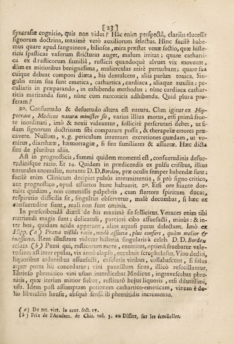 $ynstd£x cognitio, quis non videt f Idae enim parfpeda, clarius eluceftk lignorum dodrina, maxime vero auxiliorum feledus. Hinc facile habe- nuis quare apud ianguineos, biliofos ,mira praeftet vense fedio, quae hifte- ricis Ipafticas vaforum ftriduras auget, malum irritat; quare cathartb ca ex drafticorum familia, rullicis quandoque alvum vix moveant * dum ex mitioribus benigniflima, mulierculas mire perturbant; quare- fu a cuique debeat componi diaetahis demulcens, aliis parum toniea. Sin- gulis enim fua funt emetica, cathartica, cardiaca , aliaque auxilia; pe¬ culiaris in praeparando , in exhibendo methodus ; nunc cardiaca cathar- ticis maritanda funt, nunc cum narcoticis adhibenda. Quid plura pro¬ feram ? r 1 Confuetudo & defuetudo altera eft natura. Cum igitur ex Hip¬ pocrate, Medicus natur a mini/i er Jit, varios illius motus, etfi prima fron¬ te inordinati, imo 3c noxii videantur, follicite perferutari debet, ut fi¬ dam lignorum dodrinam fibi comparare poillt, & therapeise errores prae¬ cavere. Nullum, v.g. periculum intentant excretiones quadam, ut vo¬ mitus , diarrhsese, haemorragiae, fi fint familiares & aiTuetse. Haec dida fine de pluribus aliis., Aft in prognofticis, fummi quidem momentiell,confuetudinis defue- ttidinifque ratio. Et io. Quidem in praedicendis ex pulfu crifibus, illius naturales anomaliae, notante D. D.Bordeu, prae oculis femper habendae funt; facile enim Cimicum decipiet pulsus intermittentia, fi pro ligno critico, suit prognoftico, apud aiTuetos hunc habuerit, 2°. Etfi ore hiante dor- nuat quidam, non commiffis palpebris , cum ftertore fpiritum ducat, refpiratio difficilis fit, fingultus obfervetur, male decumbat, fi haec qk «onfuetudine fiant, mali non funt ominis* In prsefcribenda diaeta de his maxime fis follicitus. Voraces enim tibi nutriendi magis funt; delicatuli, parciori cibo affuefadi, miniis :&in- t?T hos, quidam acida appetunt, alios aquofi potus deledant. Imo ex d.hpp. Ca) Er anu: viblus ratio, modo ajjueta , plus confert, quam melior & inafjii&ta. Rem illuflrare videtur hiftoria lingularis a celeb. D. D. Bordeu relata Qb) Pueri qui, nidicorummore , enutritus, optimafruebatur vale¬ tudine; aft inter epulas, vix armo dapfo, occubuit fcropholofus. Vino dediti, liquoribus ardentibus affuefadi, exfolutis viribus, collabafcunt, fi fidus aquse potus his concedatur; vini pauxillum finas, illico refocillantur. Ebriofo phrenitico vini ufurn interdicebat Medicus, iogravefcebat phre¬ nitis, qiue iterum mitior fiebat, reftituto hujus liquoris ,etfi dilutiliimi, ufu. Idem poft affumptam potionem cathartico-emeticam, vinum e d«* lio liberalius haufir, abfque ferifiLili phrenitidis incremento. ( fi) De rat. tict. im acut. fe£h iv. U ) Prix de lAcadem. de Chir. wl 3, m Differt, fur les fotQuellefr'