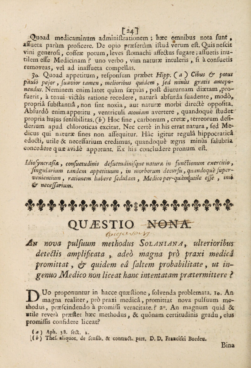 Quoad medicaminum adminilt rationem ; hsec fcmnibus nota funt % aflueta parum proficere. De opio praeieram illud verum eft. Quis nefcit vini generofi, coffeae potum,leves llomachi affedus fugare;afluetis inu¬ tilem effe Medicinam ? uno verbo , vim naturae intuleris , fi a confuetis removeas, vel ad inaflueta compellas. 5o. Quoad appetitum, refponfum praebet Hipp. f a. ) Cibus & potus paulo pejor , [navior tamen , melioribus quidem , jed minus gratis antepo- nendas. Neminem enim latet quam faepiiis, pofl diuturnam diaetam,pro- inerit, a tenui vidus ratione recedere, natura abfurda fuadente, modo^ propria fubllantici, non fint noxia , aut naturx morbi direde oppoflta, Abfurdo enim appetitu , ventriculi .atomam avertere , quandoque dudet propria hujus fenfibilitas.QT) Hoc fine , carbonum , cretae, terreorum defi- denum apud chloroticas excitat. Nec certe in his errat natura , fed dicus qui naturae fines non affequitur. Hac igitur regula hippocratica edodi, utile 6c neceffarium credimus, quandoque aegris minus faiuhria concedere quae avide appetunt. Ex his concludere pronum eft liiofyncrafi&, consuetudinis defuetudinifque natur & in funElionum exercitia , jtngularium tandem appetituum, in morborum de cur fu, quandoque juper- venientium , rationem habere fedulam , Medicoper-qudm^utile ejje , tm$ & neceffarium. • V ^ I ^ ^ ^ ^ QUAESTIO An nova pulfuum methodus Solani an a, ulterioribus detefiis amplificata * adeo magna pro praxi medici, promittat, & quidem ea [altem probabilitate, ut in¬ DUo proponuntur in hacce quae Itione , folvenda problemata, i©. An magna realiter, pro praxi medica, promittat nova pulfuum me¬ thodus , praefcindendo a promifii veracitate. ? 2°. An magnum quid «Se «nile revera prxllet haec methodus, & quonam certitudinis gradu, eius promiflis confidere liceat? (a) Aph. 38. fe£t 2.. [I b) Thd* aliquot. 4s fcn£b» & contrado part, D, D« Fraacifci Bordee* Bina 4^» Wk ^ ^