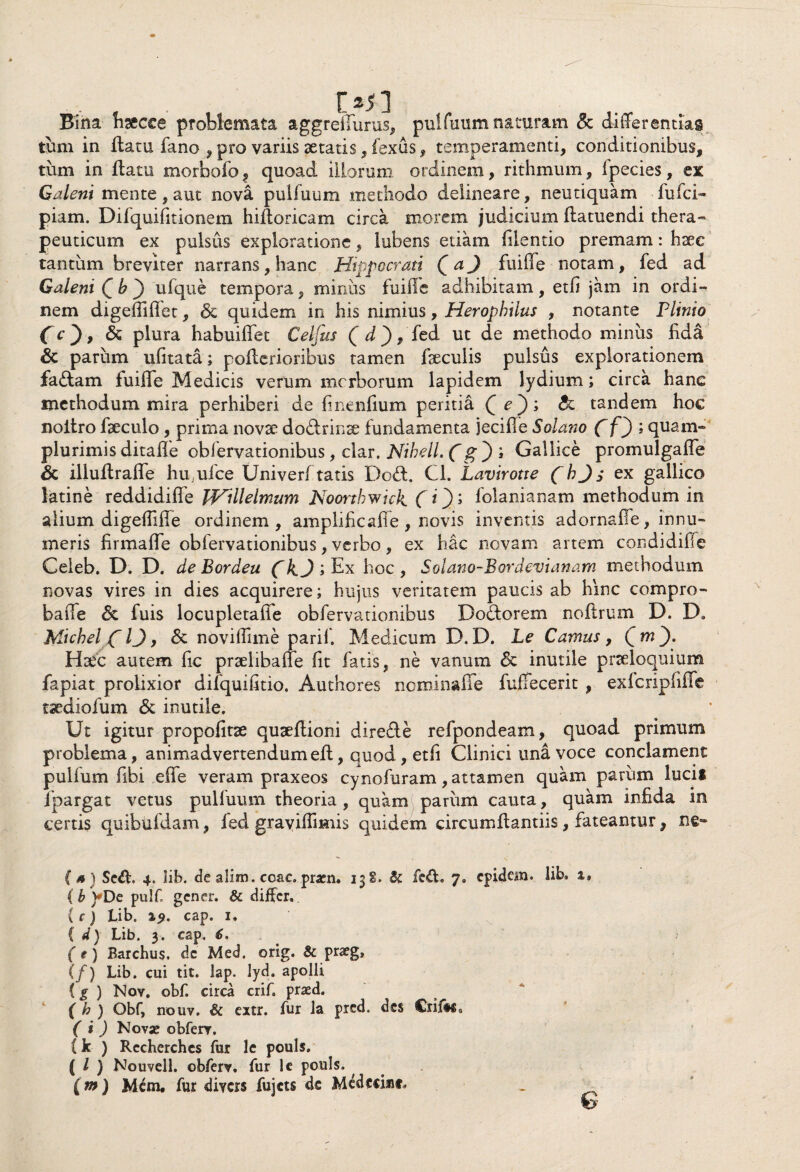 t *sl Bina fisecce problemata aggreflurus, pulfuum naturam & differentias tum in flatu fano , pro variis aetatis, fexus, temperamenti, conditionibus, tum in flatu morbofo, quoad illorum ordinem, rithmum, fpecies, ex Galeni mente , aut nova pulfuum methodo delineare, neutiquam fufci- piam. Difquifitionem hiftoncam circa morem judicium flatuendi thera¬ peuticum ex pulsus exploratione, lubens etiam filentio premam: hxc tantum breviter narrans, hanc Hippocrati Qci) fuifle notam, fed ad Galeni Qb^) ufque tempora, minus fuifle adhibitam, etfl jam in ordi¬ nem digefliflfet, 6e quidem in his nimius, Herophilus , notante Plinio fr), & plura habuiffet Celfus (cT), fed ut de methodo miniis fida & parum ufitata; pofterioribus tamen faeculis pulsus explorationem fadlam fuifle Medicis verum mcrborum lapidem lydium; circa hanc methodum mira perhiberi de finenfium peritia Qe')', tandem hoc noitro fseculo , prima novae dodlrino fundamenta jecifle Solano (f) ; quam- plurimis ditafle obfervationibus, clar. Nibell. (g ) ; Gallice promulgafle & illuflrafle hu;ufce Univerf tatis Dodl. Cl. Lavirotte (b Jex gallico latine reddidiflfe JVi Ile Imum Noortbwick. ( O» folanianam methodum in alium digeflifle ordinem, amplificaflfe, novis inventis adornafie, innu¬ meris firmafle obfervationibus, verbo, ex hac novam artem condidiffc Celeb. D. D. deBordeu hoc, Solano-Eordevianam methodum novas vires in dies acquirere; hujus veritatem paucis ab hinc compro- bafle & fuis locupletafle obfervationibus Dodorem noftrum D. D. Michel (~IJ 9 & noviflime parif. Medicum D.D. Le Camus, Qm^). Hoc autem fic prolibaflfe fit fatis, ne vanum & inutile proloquium fapiat prolixior difquifltio. Authores nominaffe fuffecerit , exlcripliffe todiofum & inutile. Ut igitur propofitx quoflioni dire&e refpondeam, quoad primum problema, animadvertendumefl, quod, etfi Clinici una voce conclament pulfum flbi effe veram praxeos cynofuram, attamen quam parum lucis fpargat vetus pulfuum theoria , quam parum cauta, quam infida in certis quibufdam, fed graviflimis quidem circumflandis, fateantur, (s) Sed. 4. lib. de alim. ccac.pracn. 13S. & fed. 7» cpidcm. lib. 1, ( b )*De pulf gener. & differ. (c) Lib. %9. cap. 1. { d) Lib. 3. cap, 6, (t) Barchus. dc Med. orig. & praeg, (/) Lib. cui tit. lap. lyd. apolli {g ) Nov. obf. circa crif. prsd. ( h ) Obf, nouv. & extr. fur la pred. des Crif#$3 ( i ) Nova; obferv. {k ) Recherches fur le pouls, ( l ) Nouvell. obferv. fur le pouls. f m ) Mem. fur diycrs fujcts de Medccisic, _ 6