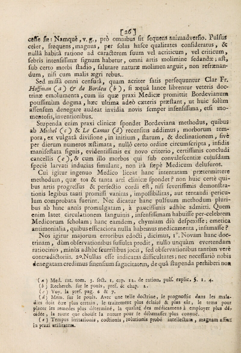 / - . • ; - . . . . [><?] ceflfe fit: Namque, v. g., pro omnibus fit fequeus animaJverfio, Pullus celer, frequens , magnus, per folas hafce qualitates confideratus, 8z nulla habita ratione ad caracterem fuum vel acriticum, vel criticum, febris intenlifiimse fignum habetur, omni artis molimine fedandtc; ad, fub certo morbi ftadio, falutare naturae molimen arguit, non refraenan- dum , nifi cum malis aegri rebus., . . Sed miffa omni cenfura, quam acriter fatis perfequuntur Clar Fr. Moffinan Qa') & de Bordea Qb ), fi aequa lance librentur veteris doc¬ trinae emolumenta, cum iis quae praxi Medicae promittit Bordevianum potiffimum dogma , haec ultima adeo caeteris praedant, ut huic folum affenfum denegare audeat invidia novis femper infenfiffima, etfi mo- mentofis, inventionibus. Stupenda enim praxi clinicae fpondet Bordeviana methodus, quibus ab Micbel (c ) & Le Camus QT) recenfitis addimus, morborum tem¬ pora , ex vulgati divifione , in initium , datum , 6c declinationem, five per dierum numeros xdimata, nullo certo ordine circumfcripta , infidis manifedata fignis, evidentiflimis ex novo criterio , certiflimis concludi cancellis cum l^° tnorbos qui fub convalefcentiae cujuidam fpecie larvati inducias fimulant, non ita fsepe Medicum deludiros. Cui igitur ingenuo Medico liceat hanc intentatam praetermittere methodum, quae tos <5c tanta arti clinicae fpondet? non huic certe qui¬ bus artis progreffus & perfe&io cordi ed, nifi feveriffimis demondra- donis legibus tanti promiffi vanitas, impoffibilitas, aut tentandi pericu^* lum comprobata fuerint. Nec dicatur hanc puliuum methodum pluri¬ bus ab hinc annis promulgatam, a paucifiimis adhuc admitti. Quem enim latet circulationem ianguinis , infenfiffimam habuiffe per-celebrem Medicorum fcholam; hanc eamdem, chyrniam diu delpexiffe; emetica antimoniaiia, quibus efficaciora nulla habemus medicamenta , infamalie ? Nos igitur majorum erroribus edodti, dicimus, i°. Novam hanc doc¬ trinam , dum obfervationibus fuffui.ta prodit, nullo unquam evertendam ratiocinio , minus adhuc fcurr.ili.bus jocis, fed obfervationibus tantum vere contradhdoriis, ao.Nullas effe indicatas difficultates; nec neceffario nobis denegatam credimus finenfium fagacitatem, de qua dupenda perhiberi nom ( s ) Mcd. rat. tom. 3. fcd. 1, cap. n. de ration» pulf. explic. $• x. 4. (b ) Rccherch. fur le pouis, pref. & chap. 1. (c ) Voy. la pref. pag. 6 8c 7. {d) Mcm. fur ie pouis. Avcc une tclle do&rine, ie prognoftic dans les mala* dies do it ecre pius certain , le tsraitement plus cclaire & pius sur, le tems pour placer les renaedes plus determine, la qualite des medicamens a cmployer plus de? ddee , ia route que choifit la nature pour fe debarralfer plus connue. ( e ) Tempus irritationis > coctionis , ioiutionis probe intclkdum , magnam aitkt in praxi «tilitatem.