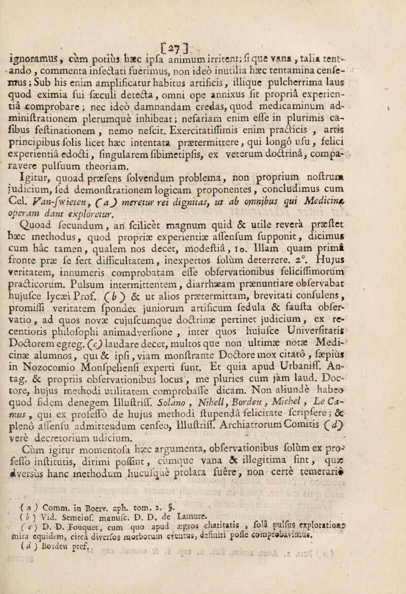 07] ignoramus, cum potius haec ipfa animum itritent; fi que vana, talia tent- -ando , commenta infe&ati fuerimus, non ideo inutilia hsec tentamina cenfe¬ rtus i Sub his enim amplificatur habitus artificis, iliique pulcherrima laus quod eximia fui faeculi dete&a, omni ope annixus fit propria experien¬ tia comprobare; nec ideo damnandam credas, quod medicaminum ad- minidrationem plerumque inhibeat; nefariam enim effe in plurimis ca- iibus fedinationem , nemo nefcit. Exercitatiffimis enim pra&icis , artis principibus folis licet hsec intentata praetermittere, qui longo ufu, felici experientia edodi, fingularem fibimetipfis, ex veterum do&rina, compa¬ ravere pulfuum theoriam. Igitur, quoad prrefens folvendum problema, non proprium nodrum judicium, fed demondrationem logicam proponentes, concludimus cum Cei. Van-fwieten, f aj meretur rei dignitas, ut ah omnibus qui Medicini, operam dant exploretur. Quoad fecundum, ari fcilicet magnum quid <5c utile revera praedet haec methodus, quod propriae experientiae affenfum fupponit, dicimus cum hac tamen, qualem nos decet, modedia, io. Illam quam primi fronte prae fe fert difficultatem, inexpertos folum deterrere. 2°. Hu;us veritatem, innumeris comprobatam effe obfervationibus feliciffimorum pradicoriim. Pulsum intermittentem, diarrhaeam praenuntiare obfervabat hujufce lycaei Prof. Q h ) <5c ut alios praetermittam, brevitati confulens, promiffi veritatem fpondet juniorum artificum fedula & fauda obfer- vatio, ad quos novae cujufcumque dodrinae pertinet judicium, ex re- centioris philofopiii animadverfione , inter quos hujufce Univerfitatis Dodorem egreg. laudare decet, multos que non ultimae notae Medi¬ cinae alumnos, qui 6c ipfi , viam mondrante Dodore mox citato , iaepius in Nozocomio Monfpelienfi experti funt. Et quia apud Urbaniff An- tag. 6c propriis obfervationibus locus, me pluries cum jam laud. D-oc- tore, hujus methodi utilitatem comprobaffe dicam. Non aliunde habeo quod fidem denegem Illudriff. Solano , Nikeii, Bordeu, Michel, Le Ca¬ mus , qui ex profeffo de hujus methodi dupenda felicitate fcripfere; pleno affenfu admittendum cenfeo, Illudriff. Archiatrorum Comitis Qd') vere decretorium udicium. Cum igitur momentofa hrcc argumenta, obferva.tionibus folum ex pro-»1 feffo inditutis, dirimi podint, cumque vana illegitima ^ fint, quae Aversus hanc methodum hucufque prolata fuere, non certe temerari# ( & ) Comm. In Boerv. aph. tom, %, §» ( b ) Vid. Semeiof. manuic. D. D« de Lamure. ( c ) D. D. Fouquec, cum quo apud aegros chaiitatis , foia pulfus exploratius mira equidem, circa diverfos morborum efentus, definiri polle comprobaVirritt#, ( d ) Bordeu pref.