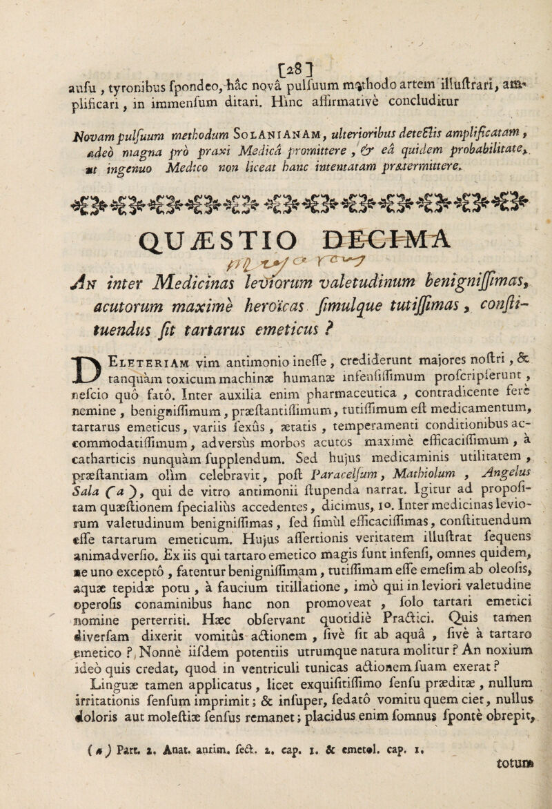 .' J w aufu , tyronibus fpondeo,Mc nQva pulfuum methodo artem ilUiftrari, am* plifican, in immenfum ditari. Hinc affirmative concluditur Novam pulfuum methodum SolAniANAm, ulterioribus deteSlis amplificatam # adeo magna pro praxi Medica promittere , & ed quidem probabilitatey *r ingenuo Medico non liceat hanc intentatam pr&t er mittere* An inter Medicinas leviorum valetudinum henigniJJimo$9 acutorum maxime heroicas. fimulque tutijfmas, confu¬ tuendus fit tartarus emeticus ? DEleteriAm vim antimonio inefle , crediderunt majores noftri, &. tanquam toxicum machinae humanae intenfiffimum profcripierunt, mefcio quo fato. Inter auxilia enim pharmaceutica , contradicente fere nemine , benigniffimum , praeflantiffimum, tutiifimum efi medicamentum, tartarus emeticus, variis fexus, aetatis , temperamenti conditionibus ac- commodatiffimum, adversus morbos acutos maxime elficaciifimum , a catharticis nunquam fupplendum. Sed hujus medicaminis utilitatem , praeflantiam olim celebravit, pofl Paraceljum, Mathiolum , Angelus Sala fi a ), qui de vitro antimonii Hupenda narrat. Igitur ad propofi- tam quaeftionem fpecialiiis accedentes, dicimus, x». Inter medicinas levio¬ rum valetudinum benigniffimas, fed fimiil erficaciilimas, conftituendum effe tartarum emeticum. Hujus affertionis veritatem illuflrat fequens animadverfio. Ex iis qui tartaro emetico magis funt infenfi, omnes quidem, ne uno excepto , fatentur benigniflimam, tutiffimam eife emefim ab oleofis, aquae tepidae potu , a faucium titillatione , imo qui in leviori valetudine ©perofis conaminibus hanc non promoveat , folo tartari emetici nomine perterriti. Haec obfervant quotidie Pra&ici. Quis^ tamen diverfam dixerit vomitus a&ionem , five fit ab aqua , five a tartaro emetico ?j Nonne, iifdem potentiis utrumque natura molitur ? An noxium ideo quis credat, quod in ventriculi tunicas a£tiaaem fuam exerat? Linguae tamen applicatus, licet exquilitiffimo fenfu praeditae , nullum irritationis fenfum imprimit; Sc inluper, fedato vomitu quem ciet, nullus doloris aut moiefliae fenfus remanet; placidus enim fomnus fponte obrepi t> (0) Part. 2. Anat. annm. fcd. a, cap. i. & cmet«l. cap. i, totum