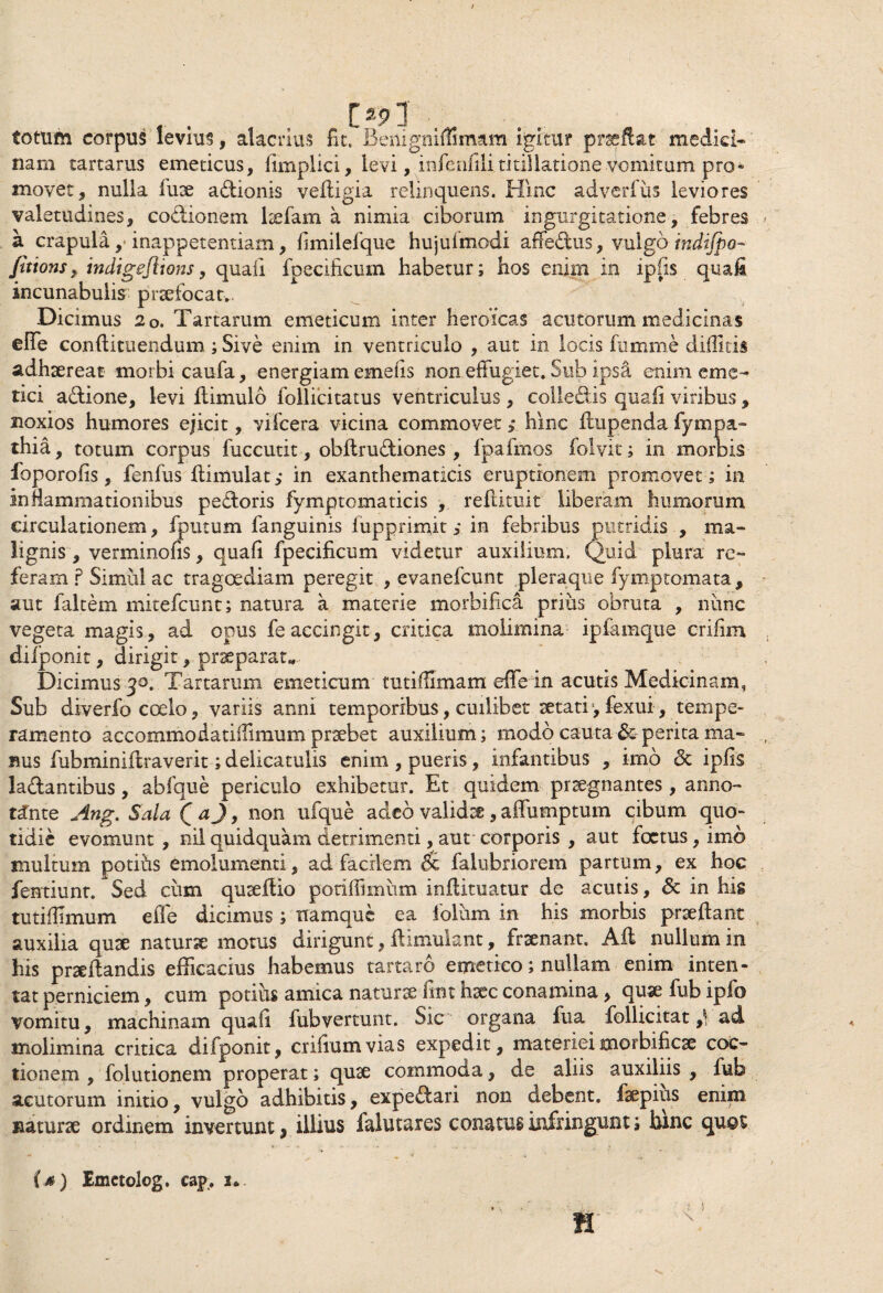 totum corpus levius, alacrius fit. Benigniflimam igitur praftat medici¬ nam tartarus emeticus, fimplici, levi, infenfili titillatione vomitum pro» movet, nulla fuse a&ionis veftigia relinquens. Hinc adverfiis leviores valetudines, codiionem ltefam a nimia ciborum ingurgitatione, febres a crapula ,■ inappetentiam, fimilefque hujulmodi affedus, vulgo indifpo- fittons, indigeflions, quali fpecificum habetur; hos enim in ipfis quafi incunabulis praefocat.. Dicimus 2o. Tartarum emeticum inter heroicas acutorum medicinas effe conffituendum ; Sive enim in ventriculo , aut in locis fnmme diditis adhaereat morbi caufa, energiam emetis non effugiet. Sub ipsa enim eme¬ tici adione, levi ffimulo follicitatus ventriculus, colledis quafi viribus, noxios humores ejicit, vifcera vicina commovet > hinc ffupenda fympa- thia, totum corpus fuccutit, obftrudiones, fpafmos folvit; in morbis ioporofis, fenfus flimulat in exanthematicis eruptionem promovet; in inflammationibus pedoris fymptomaticis , reflituit liberam humorum circulationem, fputum fanguinis lupprinfit; in febribus putridis , ma¬ lignis, verminofis, quafi fpecificum videtur auxilium. Quid plura re¬ feram ? Simii! ac tragoediam peregit , evanefcunt pleraque fymptomata, aut faltem mitefcunt; natura a materie morbifica prius obruta , nunc vegeta magis, ad opus fe accingit, critica molimina ipfamque crifim difponit, dirigit, praeparat* Dicimus 30. Tartarum emeticum tutiflimam effe in acutis Medicinam, Sub diverfo coelo, variis anni temporibus, cuilibet setati, fexui, tempe¬ ramento accommodatiffimum prsebet auxilium; modo cauta &-perita ma¬ nus fubminiilraverit; delicatulis enim , pueris, infantibus , imo & ipfis ladantibus, abfque periculo exhibetur. Et quidem praegnantes , anno¬ tante Ang. Sala Q aj, non ufqne adeo validae, affumptum cibum quo- tidie evomunt, nil quidquam detrimenti, aut corporis , aut foetus, imo multum potifas emolumenti, ad facilem 5c falubriorem partum, ex hoc fentiunt. Sed cum quseffio potiffiimim inffituatur de acutis, & in his tutidimum effe dicimus ; namque ea folum in his morbis proflant auxilia quse naturse motus dirigunt, ilimulant, frsenant. Afl nullum in his praedandis efficacius habemus tartaro emetico; nullam enim inten¬ tat perniciem, cum potiiis amica naturae fint hxc conamina, quaefubipfo vomitu, machinam quafi fubvertunt. Sic organa fua follicitat ad molimina critica difponit, crifiumvias expedit, materieimorbifiese coc¬ tionem , folutionem properat; quae commoda, de aliis auxiliis , fub acutorum initio, vulgo adhibitis, expedfari non debent, fsepius enim naturae ordinem invertunt, illius falutares conatus infringunt; fame quot (a) Emctolog. cap. u.