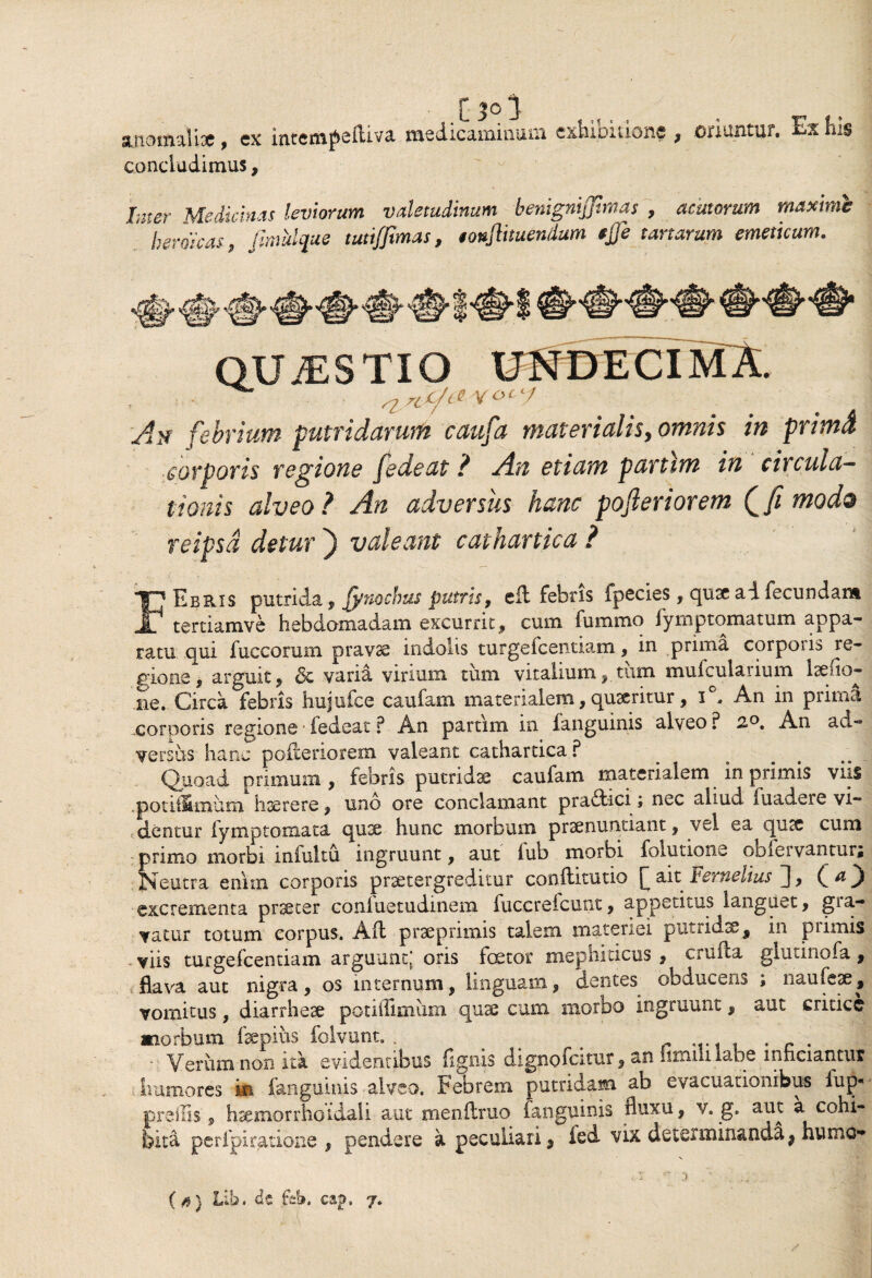 i3°i anomali# , cx intcm^ciliva medicaminum cxhxoition§ ; oriuntur. Ex ins concludimus, Inter Medicinas leviorum valetudinum benignijjtmas , acutorum maxime 'heroicas, fimtdque tutiffimas, tonflmendum $JJe tartarum emeticum. 94$» «j> Vi? arcst QUiES TIO UNDECIMA. febrium putridarum caufa materialis, omM i» pr/wi corporis regione fedeat ? An etiam partim in circula¬ tionis alveo? ^0 adversus hanc poferior em Q fi modo reipsd detur ) valeant cathartica ? FEbris putrida , Jynochus putris9 cft febris fpecies, quse ad fecundans. tertiamve hebdomadam excurrit» cum fummo fymptomatum appa¬ ratu qui fuccorum pravae indolis turgefcentiam, in prima corporis re¬ gione, arguit, & varia virium tum vitalium, tum mufcularium laedo- ne. Circa febris hujufce caufam materialem, quteritur, i°. An in prima corporis regione ■ fedeat ? An partim in fanguinis alveo ? 2°. An ad¬ versus hanc poderiorem valeant cathartica ? Quoad primum, febris putridae caufam materialem in primis viis .potiilmum hserere, uno ore conclamant praitici; nec aliud fuadere vi¬ dentur fymptomata qux hunc morbum prsenuntiant, vel ea qusc cum primo morbi infultu ingruunt, aut lub morbi folutione obiervantur; Neutra enim corporis praetergreditur conditutio £ait Fernelius J excrementa praeter conluetudinem fuccreicunt, appetitus languet, gia- vatur totum corpus. Ad prae primis talem materiei putridae, in primis viis turgefcentiam arguunt; oris fator mephiticus , cruda glutinofa, flava aut nigra, os internum, linguam, dentes obducens ; naufeae, vomitus, diarrheae potiflimum qu# cum morbo ingruunt, aut critice morbum fepiits folvunt. . ^ . # . . - Verum non ita evidentibus lignis dignofcitur, an iinuli labe inficiantur humores in fanguinis alveo. Febrem putridam ab evacuationibus fuj>j prellis, hsemorrhoidali aut mendruo fanguinis fluxu, v. g. aut a cohi¬ bitu per i pi ratione , pendere a peculiari, ied vix determinanda, humo-*
