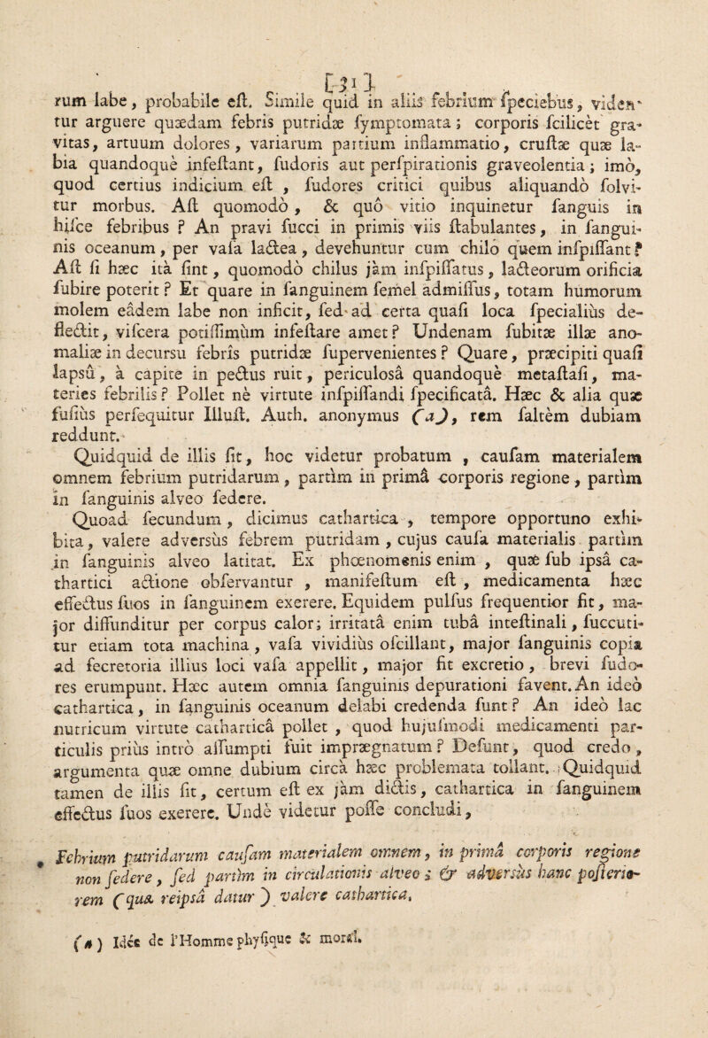 tur arguere quaedam febris putridae fymptomata; corporis fcilicet gra¬ vitas, artuum dolores, variarum partium inflammatio, crudse qu3e la¬ bia quandoque infedant, fudoris aut perfpirationis graveolentia; imo, quod certius indicium ed , fudores critici quibus aliquando folvi- tur morbus. Ad quomodo , & quo vitio inquinetur fanguis in bile e febribus ? An pravi fucci in primis viis dabulantes, in fan gin¬ nis oceanum , per vala ladea , devehuntur cum chilo quem infpiffant f Ad li haec ita fint, quomodo chilus jam infpiffatus, 1 ad e orum orificia fubire poterit ? Et quare in fanguinem femel admifiiis, totam humorum molem eadem labe non inficit, fedad certa quafi loca fpecialius de- fledit, vifcera potiffimum infedare amet? Undenam fubitse illae ano» malise in decursu febris putridae fupervenientes ? Quare, prsecipiti quad lapsu , a capite in pedus ruit , periculosa quandoque metadafi, ma¬ teries febrilis ? Pollet ne virtute infpiffandi fpecificata. Haec & alia quse fufius perfequitur Illud. Auth. anonymus CaJ> rem faltem dubiam reddunt.- Quidquid de illis fit, hoc videtur probatum , caufam materialem omnem febrium putridarum, partim in primet corporis regione, partim in fanguinis alveo federe. Quoad fecundum , dicimus cathartica , tempore opportuno exhff bita, valere adversus febrem putridam , cujus caufa materialis, partim in fanguinis alveo latitat. Ex phaenomenis enim , qute fub ipsa ca- thartici adione obfervantur , manifedum ed , medicamenta haec effedus fuos in fanguinem exerere. Equidem pulfus frequentior fit, ma¬ jor diffunditur per corpus calor; irritata enim tuba intedinali, fuccuti- tur etiam tota machina, vafa vividius ofcillant, major fanguinis copia ad fecretoria illius loci vafa appellit, major fit excretio, brevi fudo¬ res erumpunt. Htec autem omnia fanguinis depurationi favent. An ideo cathartica, in fanguinis oceanum delabi credenda funt ? An ideo lac nutricum virtute cathartica pollet , quod hujufmodi medicamenti par¬ ticulis prius intro aifumpti fuit impraegnatum ? Defunt, quod credo , argumenta qu^e omne dubium circa haec problemata tollant, o Quidquid tamen de illis fit, certum ed ex jam didis, cathartica in fanguinem effedus fuos .exerere. Unde videtur poffe concludi, Febrium putridarum caufam materialem omnem, in prima corporis regione non [edere, [ed partim in circulationis alveo i & adversus hanc pojiem- rem Cqus, reipsd datur ) valere cathartica, (h) Ide® dc 1’Hommsphyfiquc & moiiu
