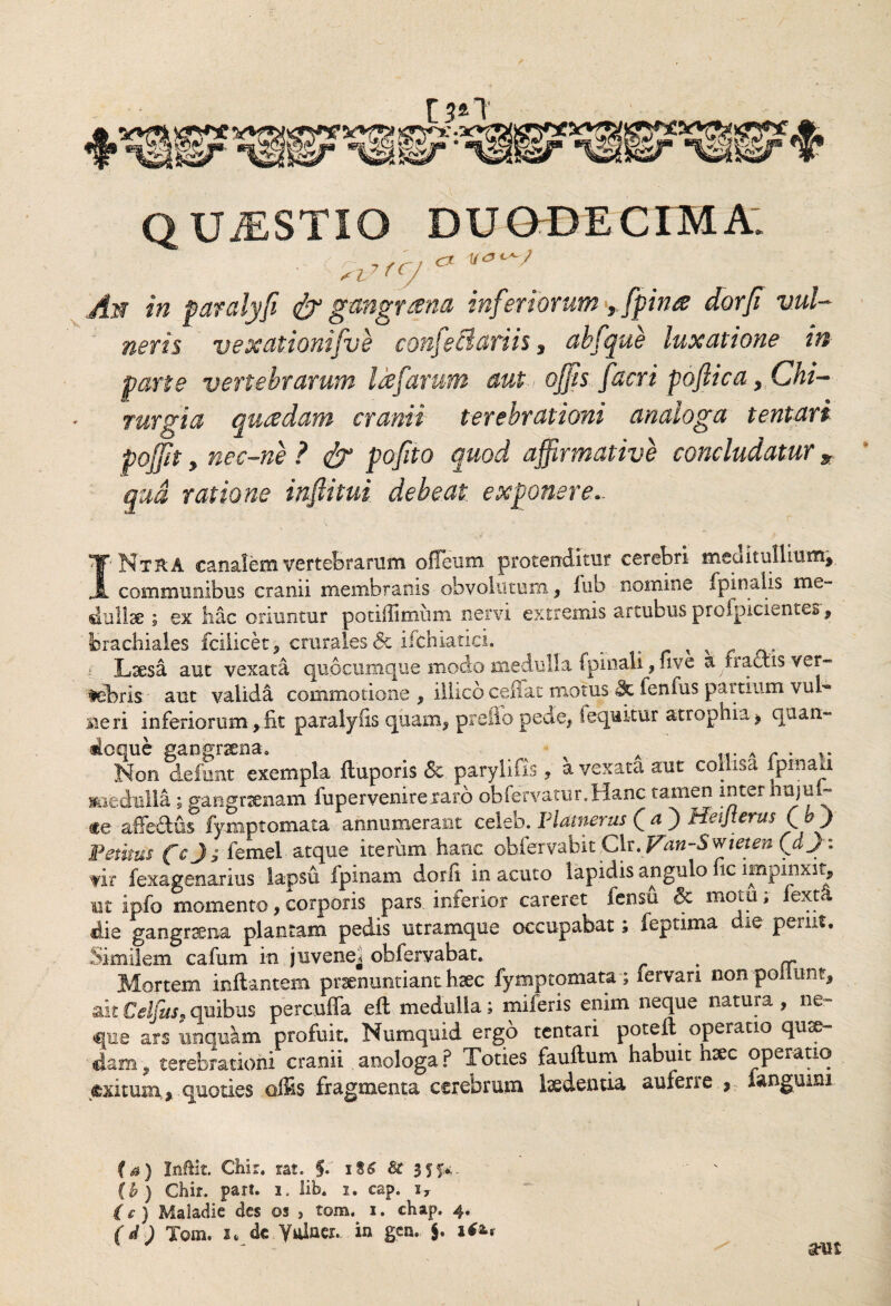 / QUJESTIO DUODECIMA: , .. J-, cx An in paralyfi & gangrsena inferiorum, [pinse dorfi vul¬ neris vexationi fu e confeBatiis, ahfque luxatione in parte vertebrarum Idfatum aut ojfs facri poftica f Chi¬ rurgia qusedam cranii terebrationi analoga tentari poffit , nec-ne ? dj pofito quod affirmative concludatur * qua ratione inftitui debeat exponere.. I- NtRA canalem vertebrarum ofleum protenditur cerebri meuit allium, communibus cranii membranis obvolutum , lub nomine fpinaiis me¬ dullae ; ex huc oriuntur potiffimiim nervi extremis arcubus profpicientes, brachiales fciiicet, crurales & ifchiatici. _ x x Laesu aut vexata quocumque modo medulla (pinali , uve affractis-ver¬ tebris' aut valida commotione , illico.celiat motus fenfus partium vuh* sie ri inferiorum, fit paralyfis quam, prello pede, I equitur atropnia, qaan« Non defunt exempla ftuporis <5t parylifis, a vexata aut collisa fpman miedulla ; gangraenam fupervenireraro obfervatur.Hanc tamen inter hujul- «e affe&us fymptomata annumerant celeb. F Umerus (a') Heijterus Qb) 'Pedtus fej; femel atque iterum hanc obfervabit Clr. Van-Sffiieten Qd J: vir fexagenarius lapsu fpinam dorfi in acuto lapidis angulo fic impinxit, ut ipfo momento, corporis pars, inferior careret fensu & motu; fexta die gangraena plantam pedis utramque occupabat; feptima die periit. Similem cafum in juvenei obfervabat. . — Mortem inflantem praenuntiant haec fymptomata; fervari non ponunt, ait Celfiis. quibus percuffa ell medulla; miferis enim neque natura , ne¬ que ars unquam profuit. Numquid ergo tentari poteil operatio quse¬ dam, terebrationi cranii anologa ? Toties fauftum habuit hsec operatio «xitum,, quoties offis fragmenta cerebrum ludentia auferre * languim fa) Inftit. Chir. rat. i8£ & 3SK (b) Chir. pari. i. lib. i. eap. iy (c) Maiadie des os , tom. i. chap. 4. (d) Tom. 3m de Yulaer. in gcn. ite*