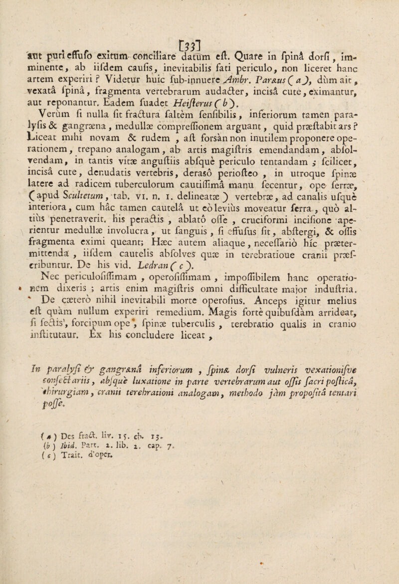t aut purieffufo exitum-conciliare datum eft. Quare in fpin& dorfl, im¬ minente., ab iifdem caulis, inevitabilis fati periculo, non liceret hanc artem experiri? Videtur huic fub-innuere Amhr. Par&usQa J, diimait, ^vexata fpina, fragmenta vertebrarum audadler, incisi cute, eximantur, aut reponantur. Eadem fuadet Heiflerus (6). Verum fi nulla fit fradftura faltem fenfibilis, inferiorum tamen para- lyfis & gangraena , medullae compreffionem arguant, quid praeftabit ars ? Liceat mihi novam <3c rudem , afl forsan non inutilem proponere ope¬ rationem , trepano analogam, ab artis magiftris emendandam, abfol- vendam, in tantis vitae anguftiis abfque periculo tentandam > fcilicet, incisa cute, denudatis vertebris, deraso periofteo , in utroque fpinae latere ad radicem tuberculorum cautiifima manu fecentur, ope ferree, (apud Scultetum, tab. vi. n. i. delineatae ) vertebrae, ad canalis ufque interiora, cum hac tamen cautela ut eo levius moveatur ferra, quo al¬ tius penetraverit, his pcra&is , ablato ofte , cruciformi incifione ape- \ rientur medullae involucra, ut fanguis , fi effufus fit, abftergi, 6c offis fragmenta eximi queant; Haec autem aliaque, neceffario hic praeter¬ mittenda , iifdem cautelis abfolves quae in terebratione cranii praef- cribuntur. De his vid. Ledran ( c ). Nec periculofiilimam , operofiflimam , impoflibilem hanc operatio- * nem dixeris ; artis enim magiftris omni difficultate major induftria. * De caerero nihil inevitabili morte operofius. Anceps igitur melius efl quam nullum experiri remedium. Magis forte quibufdam arridear, fi le£fis^, forcipum ope*, fpinae tuberculis, terebratio qualis in cranio inftitutaur. Ex his concludere liceat , In paralyjt & gangrstna infertorum , Jpin& dorfi vulneris vexatiomfve sonfetl artis, abjque luxatione in parte vertebrarum aut offis facri poflicd^ ihirurgiam, cranii terebrationi analogam, methodo jam propojita tentari pojji. { * ) Des fra&. liv. 1ch. ij» (b ) lbuL Part. i, lib, 2. eap,. 7, { tf ) Trait. d9oper. /