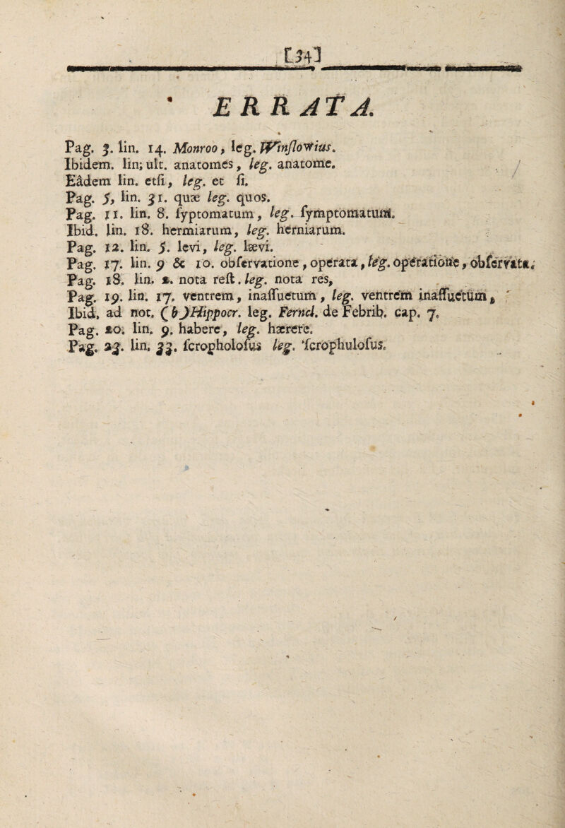 Pag, J. lin, 14. Monroo, Ug.ff^nflovrius, Ibidem, lin; ult. anatomes, leg, anatome. E&dem lin, etfi, leg, et fi, Pag. 5, lin. 31. quse leg. quos. Pag, 11. lin. 8. fypcomatum, leg. fymptomatuiii, Ibid. lin. 18. herniarum, leg. herniarum, Pag. 12. lin. 5. levi, leg. Isevi. Pag. 17. lin. p & 10. obfervatione,operata,leg»operatione,obi Pag. 18. lin.' * nota refl. leg, nota res, Pag. ip. lin. 17, ventrem, inaffuetum, leg, ventrem inaffuetum Ibid. ad not. (b JHippocr, leg. Ferncl. de Febrib, cap. 7, Pag. £0. lin. p. habere, leg. haerete. Pag, Un. 33. fcrapholofus fcrophuiofus.