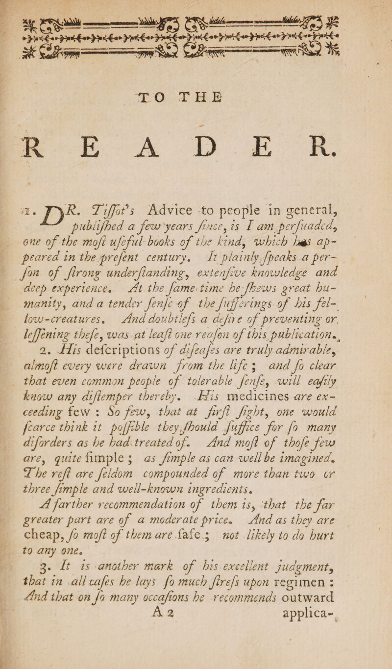 $ft QS:'7n==!=i'mm'm^^i^ui TO TH E R E A D E R. *i. 7~\üh TiJJbds Advice to people in general, ^ pubiifhed a few years Jtnce, is I am.„perfuacted, one of the mof ufeful books of the kind, which Ims ap¬ peared in the prejent century. It plainly [peaks a per- Jon of Jlrong underfundings extenjive knowledge and deep experience. At the fame time he fhews great hu¬ manity , and a tender fenjc of the fufferings of his fel¬ low-creatures. Anddoubtlefs a defire of preventing or, lejjening thefe, zuas at leaf one reafon of thispublication.t 2. His defcriptions of dife of es are truly admirables almof every were drawn from the life ; and fo clear that even common people of tolerable fenfe, will eafily know any difemper thereby. His medicines are ex¬ ceeding few : So feWs that at firf fights one would fear ce think it poffble theyfhould foffice for fo many dfforders as he had treated of And mof of thofe few ares quite iimpie; as fmple as can well be imagined. *The ref are feldom compounded of more than two or three fmple and well-known ingredients. A farther recommendation of them isy that the far greater part are of a moderate price. And as they are cheap, fo mof of them are fafe ; not likely to do hurt to any one. 3. It is another mark of his excellent judgments that in all cafes he lays fo much f refs upon regimen : And that on fo many occafons he recommends outward A 2 applica-