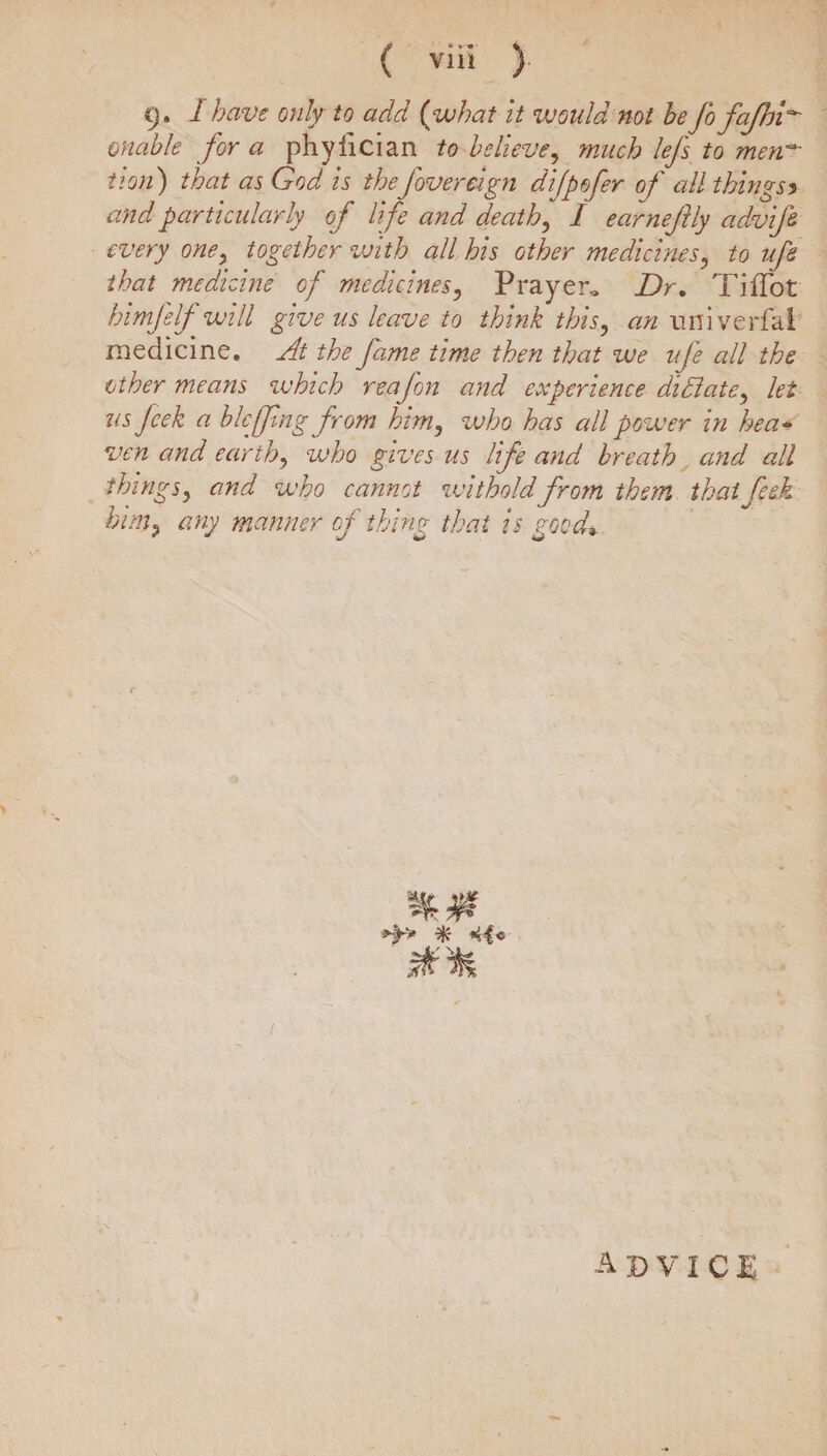 9. I have only to add ( what it would not he JbfaJhi unable for a phyiician to believe, much lefs to men~ that as God is thefovereign dijpofer of all things5 and particularly of life and deaths I earnejUy advifi every one, together with all his other medicines, to ufe that medicine of medicines, Prayer,, Dr, TifTot himjelf will give us leave to think this, an nniverfai medicine. At the fame time then that we ufe all the other means which reafon and experience died ate, lei us Jcek a blcffing from him, who has all power in hea¬ ven and earth, who gives us Ufe and breath and all things, and who cannot witholdfrom them thaifeek himp any manner of thing that is good* % ( advice