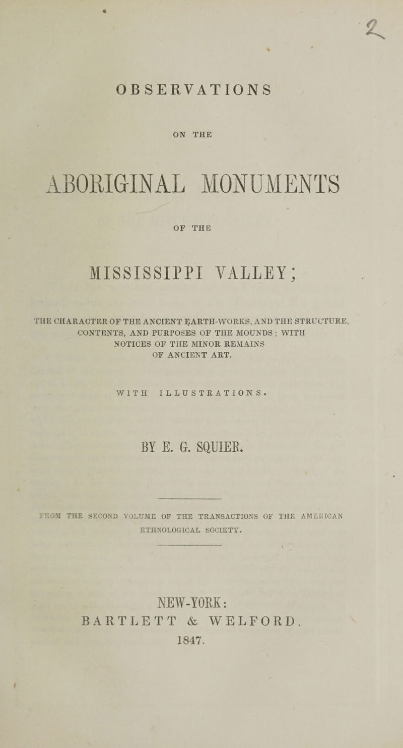 OBSERVATIONS « ON THE ABORIGINAL OF THE MISSISSIPPI VALLEY; THE CHARACTER OF THE ANCIENT EARTH-WORKS, AND THE STRUCTURE, CONTENTS, AND PURPOSES OF THE MOUNDS ; WITH NOTICES OF THE MINOR REMAINS OF ANCIENT ART. WITH ILLUSTRATIONS. BY E. G. SQUIEB. FROM THE SECOND VOLUME OF THE TRANSACTIONS OF THE AMERICAN ETHNOLOGICAL SOCIETY. NEW-YOM: BARTLETT &amp; WELFORD. 1847.