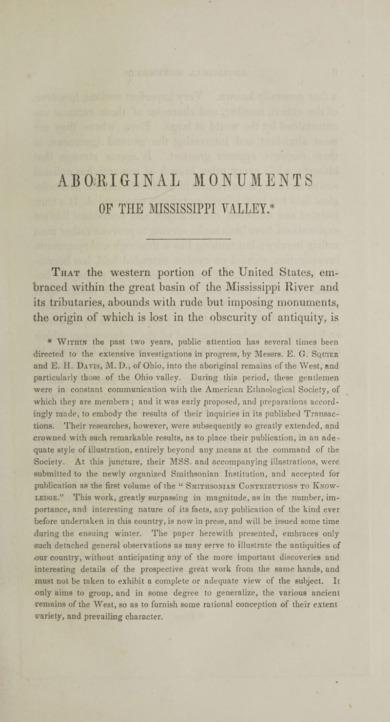 ABORIGINAL MONUMENTS OF THE MISSISSIPPI VALLEY.* That the western portion of the United States, em¬ braced within the great basin of the Mississippi River and its tributaries, abounds with rude but imposing monuments, the origin of which is lost in the obscurity of antiquity, is * Within the past two years, public attention has several times been directed to the extensive investigations in progress, by Messrs. E. G. Squier and E. H. Davis, M. D., of Ohio, into the aboriginal remains of the West, and particularly those of the Ohio valley. During this period, these gentlemen were in constant communication with the American Ethnological Society, of which they are members ; and it was early proposed, and preparations accord¬ ingly made, to embody the results of their inquiries in its published Transac¬ tions. Their researches, however, were subsequently so greatly extended, and crowned with such remarkable results, as to place their publication, in an ade¬ quate style of illustration, entirely beyond any means at the command of the Society. At this juncture, their MSS. and accompanying illustrations, were submitted to the newly organized Smithsonian Institution, and accepted for publication as the first volume of the “ Smithsonian Contributions to Know¬ ledge.” This work, greatly surpassing in magnitude, as in the number, im¬ portance, and interesting nature of its facts, any publication of the kind ever before undertaken in this eountry, is now in press, and will be issued some time during the ensuing winter. The paper herewith presented, embraces only such detached general observations as may serve to illustrate the antiquities of our country, without anticipating any of the more important discoveries and interesting details of the prospective great work from the same hands, and must not be taken to exhibit a complete or adequate view of the subject. It only aims to group, and in some degree to generalize, the various ancient remains of the West, so as to furnish some rational conception of their extent variety, and prevailing character.