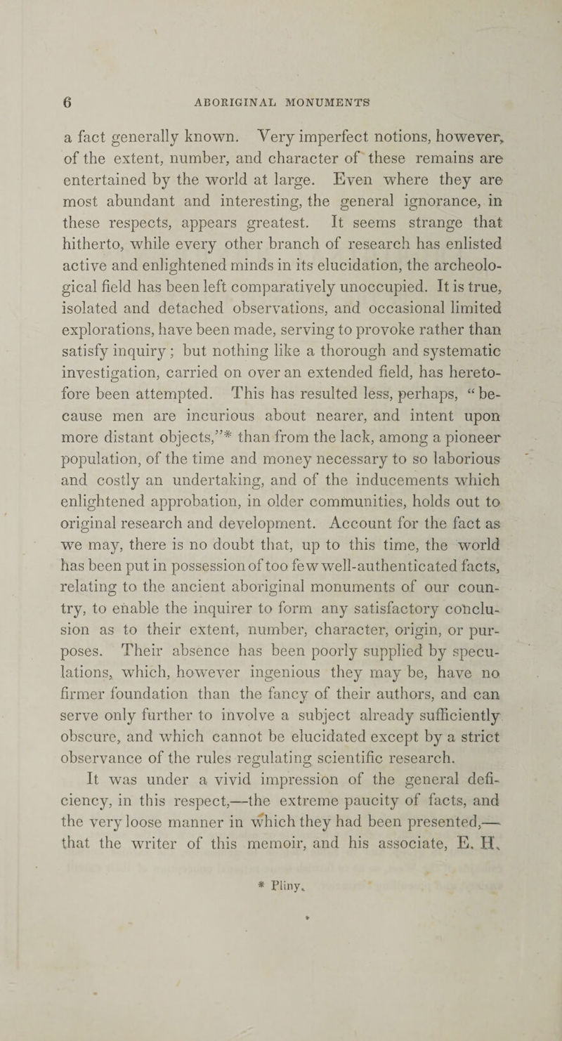 a fact generally known. Very imperfect notions, however, of the extent, number, and character of these remains are entertained by the world at large. Even where they are most abundant and interesting, the general ignorance, in these respects, appears greatest. It seems strange that hitherto, while every other branch of research has enlisted active and enlightened minds in its elucidation, the archeolo¬ gical field has been left comparatively unoccupied. It is true, isolated and detached observations, and occasional limited explorations, have been made, serving to provoke rather than satisfy inquiry; but nothing like a thorough and systematic investigation, carried on over an extended field, has hereto¬ fore been attempted. This has resulted less, perhaps, “ be¬ cause men are incurious about nearer, and intent upon more distant objects,”* than from the lack, among a pioneer population, of the time and money necessary to so laborious and costly an undertaking, and of the inducements which enlightened approbation, in older communities, holds out to original research and development. Account for the fact as we may, there is no doubt that, up to this time, the world has been put in possession of too few well-authenticated facts, relating to the ancient aboriginal monuments of our coun¬ try, to enable the inquirer to form any satisfactory conclu¬ sion as to their extent, number, character, origin, or pur¬ poses. Their absence has been poorly supplied by specu¬ lations, which, however ingenious they may be, have no firmer foundation than the fancy of their authors, and can serve only further to involve a subject already sufficiently obscure, and which cannot be elucidated except by a strict observance of the rules regulating scientific research. It was under a vivid impression of the general defi¬ ciency, in this respect,—the extreme paucity of facts, and the very loose manner in which they had been presented,— that the writer of this memoir, and his associate, E. H* * * Pliny*