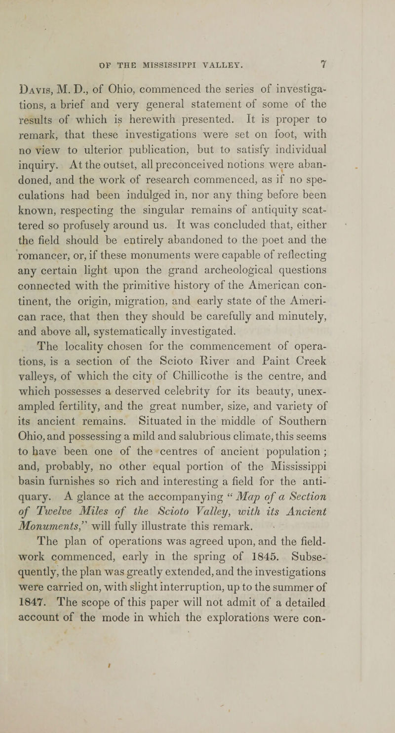 Davis, M. D., of Ohio, commenced the series of investiga¬ tions, a brief and very general statement of some of the results of which is herewith presented. It is proper to remark, that these investigations were set on foot, with no view to ulterior publication, but to satisfy individual inquiry. At the outset, all preconceived notions were aban¬ doned, and the work of research commenced, as if no spe¬ culations had been indulged in, nor any thing before been known, respecting the singular remains of antiquity scat¬ tered so profusely around us. It was concluded that, either the field should be entirely abandoned to the poet and the romancer, or, if these monuments were capable of reflecting any certain light upon the grand archeological questions connected with the primitive history of the American con¬ tinent, the origin, migration, and early state of the Ameri¬ can race, that then they should be carefully and minutely, and above all, systematically investigated. The locality chosen for the commencement of opera¬ tions, is a section of the Scioto River and Paint Creek valleys, of which the city of Chillicothe is the centre, and which possesses a deserved celebrity for its beauty, unex¬ ampled fertility, and the great number, size, and variety of its ancient remains. Situated in the middle of Southern Ohio, and possessing a mild and salubrious climate, this seems to have been one of the centres of ancient population ; and, probably, no other equal portion of the Mississippi basin furnishes so rich and interesting a field for the anti¬ quary. A glance at the accompanying “ Map of a Section of Twelve Miles of the Scioto Valley, with its Ancient Monumentsf will fully illustrate this remark. The plan of operations was agreed upon, and the field¬ work commenced, early in the spring of 1845. Subse¬ quently, the plan was greatly extended, and the investigations were carried on, with slight interruption, up to the summer of 1847. The scope of this paper will not admit of a detailed account of the mode in which the explorations were con- /