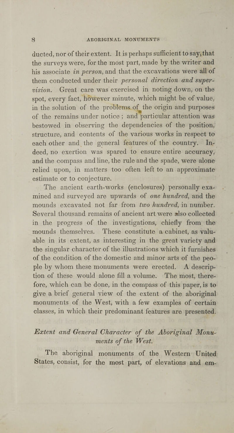 ducted, nor of their extent. It is perhaps sufficient to say, that the surveys were, for the most part, made by the writer and his associate in person, and that the excavations were all of them conducted under their personal direction and supers vision. Great care was exercised in noting down, on the spot, every fact, however minute, which might be of value, in the solution of the problems of^the origin and purposes of the remains under notice ; and particular attention was bestowed in observing the dependencies of the position, structure, and contents of the various works in respect to each other and the general features of the country. In¬ deed, no exertion was spared to ensure entire accuracy, and the compass and line, the rule and the spade, were alone relied upon, in matters too often left to an approximate estimate or to conjecture. The ancient earth-works (enclosures) personally exa¬ mined and surveyed are upwards of one hundred, and the mounds excavated not far from two hundred, in number. Several thousand remains of ancient art were also collected in the progress of the investigations, chiefly from the mounds themselves. These constitute a cabinet, as valu¬ able in its extent, as interesting in the great variety and the singular character of the illustrations which it furnishes of the condition of the domestic and minor arts of the peo¬ ple by whom these monuments were erected. A descrip¬ tion of these would alone fill a volume. The most, there¬ fore, which can be done, in the compass of this paper, is to give a brief general view of the extent of the aboriginal monuments of the West, writh a few examples of certain classes, in which their predominant features are presented. Extent and General Character of the Aboriginal Monu¬ ments of the West. The aboriginal monuments of the Western United States, consist, for the most part, of elevations and em-